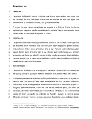 Computacion ucv
Definicion :1
La carrera de Derecho es una disciplina, que brinda instrumentos para lograr que2
las personas en sus relaciones diarias con los demás, se rijan por leyes que3
permitan que la sociedad funcione justa y ordenadamente.4
El origen de esta carrera profesional se remonta a la Antigua Grecia donde era5
representada mediante una Diosa del Derecho llamada Themis. Actualmente estos6
profesionales son llamados Abogados o Juristas.7
Importancia8
Los profesionales del Derecho generalmente ayudan a sus clientes a conseguir que9
los derechos de un individuo o de una institución sean respetados por los demás,10
evitandoles en ambos casos problemas ante la ley.1 Pero no solamente los ayudan11
cuando tienen algún problema con la ley y tienen que ir ante los jueces, también12
aconsejan qué hacer en relación con su familia, con las empresas donde trabajan,13
con sus posesiones, al tratar con autoridades cuando quieren celebrar contratos y14
cuando tienen que pagar impuestos.15
Campo laboral :16
La formación académica de un Abogado o Jurista se centra en el conocimiento de17
las leyes y principios que rigen distintos aspectos de nuestras vidas, tales como:18
Profesional graduado de la carrera de Abogacía, habilitado conforme a la legislación19
de cada país, que ejerce el Derecho en asistencia de terceras personas, siendo un20
colaborador activo e indispensable en la administración de la Justicia de un país. El21
Abogado ejerce la defensa jurídica de una de las partes en juicio, así como los22
procesos judiciales y administrativos ocasionados o sufridos por ella. En diferentes23
países al decir "Abogado" se entiende su función, aunque la carrera posea24
diferentes nombres y matices en sus programas de estudio según cada jurisdicción25
1 la ley es una «norma dictada por una autoridad pública que a todos ordena, prohíbe o
permite, y a la cual todos deben obediencia». Por otro lado, el jurista venezolano Andrés Bello
 
