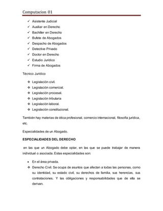 Computacion 01
 Asistente Judicial
 Auxiliar en Derecho
 Bachiller en Derecho
 Bufete de Abogados
 Despacho de Abogados
 Detective Privado
 Doctor en Derecho
 Estudio Jurídico
 Firma de Abogados
Técnico Jurídico
 Legislación civil.
 Legislación comercial.
 Legislación procesal.
 Legislación tributaria
 Legislación laboral.
 Legislación constitucional.
También hay materias de ética profesional, comercio internacional, filosofía jurídica,
etc.
Especialidades de un Abogado.
ESPECIALIDADES DEL DERECHO
en las que un Abogado debe optar, en las que se puede trabajar de manera
individual o asociada. Estas especialidades son:
 En el área privada.
 Derecho Civil. Se ocupa de asuntos que afectan a todas las personas, como
su identidad, su estado civil, su derechos de familia, sus herencias, sus
contrataciones. Y las obligaciones y responsabilidades que de ella se
derivan.
 