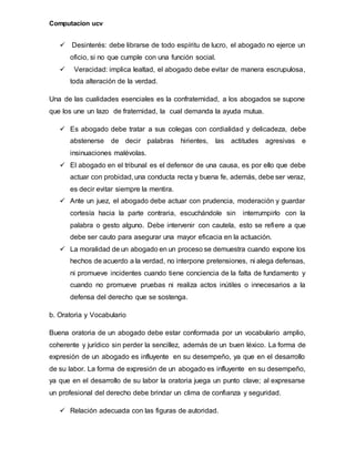Computacion ucv
 Desinterés: debe librarse de todo espíritu de lucro, el abogado no ejerce un
oficio, si no que cumple con una función social.
 Veracidad: implica lealtad, el abogado debe evitar de manera escrupulosa,
toda alteración de la verdad.
Una de las cualidades esenciales es la confraternidad, a los abogados se supone
que los une un lazo de fraternidad, la cual demanda la ayuda mutua.
 Es abogado debe tratar a sus colegas con cordialidad y delicadeza, debe
abstenerse de decir palabras hirientes, las actitudes agresivas e
insinuaciones malévolas.
 El abogado en el tribunal es el defensor de una causa, es por ello que debe
actuar con probidad, una conducta recta y buena fe, además, debe ser veraz,
es decir evitar siempre la mentira.
 Ante un juez, el abogado debe actuar con prudencia, moderación y guardar
cortesía hacia la parte contraria, escuchándole sin interrumpirlo con la
palabra o gesto alguno. Debe intervenir con cautela, esto se refiere a que
debe ser cauto para asegurar una mayor eficacia en la actuación.
 La moralidad de un abogado en un proceso se demuestra cuando expone los
hechos de acuerdo a la verdad, no interpone pretensiones, ni alega defensas,
ni promueve incidentes cuando tiene conciencia de la falta de fundamento y
cuando no promueve pruebas ni realiza actos inútiles o innecesarios a la
defensa del derecho que se sostenga.
b. Oratoria y Vocabulario
Buena oratoria de un abogado debe estar conformada por un vocabulario amplio,
coherente y jurídico sin perder la sencillez, además de un buen léxico. La forma de
expresión de un abogado es influyente en su desempeño, ya que en el desarrollo
de su labor. La forma de expresión de un abogado es influyente en su desempeño,
ya que en el desarrollo de su labor la oratoria juega un punto clave; al expresarse
un profesional del derecho debe brindar un clima de confianza y seguridad.
 Relación adecuada con las figuras de autoridad.
 