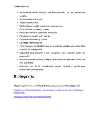 Computacion ucv
 Pensamiento crítico respecto del funcionamiento de las instituciones
sociales.
 Sentimiento de solidaridad.
 Vocación conciliadora.
 Habilidad para entablar relaciones interpersonales.
 Para coordinar personas y grupos.
 Para la búsqueda de soluciones alternativas.
 Para la comunicación oral y escrita.
 Capacidad de análisis y síntesis.
 Liderazgo y comunicación.
 Tener iniciativa, sensibilidad hacia los problemas sociales, una actitud ética
y espíritu de investigación.
 Capacidad para escuchar a sus semejantes para encontrar puntos de
negociación.
 Habilidad para utilizar las tecnologías de la información y las comunicaciones
más avanzadas.
 Adecuado uso de la comunicación verbal, corporal y escrita para
comunicarse correctamente.
Bibliografía
http://www.profesiones.com.mx/las_habilidades_para_ser_un_excelente_abogado.htm
http://peru.com/actualidad/educacion-y-carrera/quieres-estudiar-derecho-este-perfil-abogado-
noticia-253981
http://www.uninorte.edu.co/web/derecho/perfiles
 