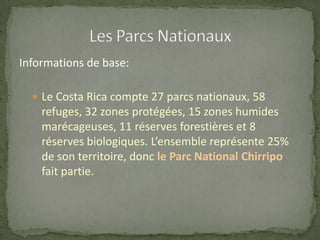 Informations de base:
 Le Costa Rica compte 27 parcs nationaux, 58
refuges, 32 zones protégées, 15 zones humides
marécageuses, 11 réserves forestières et 8
réserves biologiques. L’ensemble représente 25%
de son territoire, donc le Parc National Chirripo
fait partie.
 