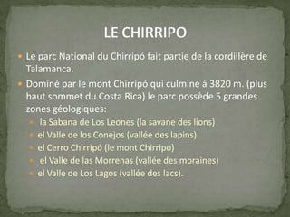  Le parc National du Chirripó fait partie de la cordillère de
Talamanca.
 Dominé par le mont Chirripó qui culmine à 3820 m. (plus
haut sommet du Costa Rica) le parc possède 5 grandes
zones géologiques:
 la Sabana de Los Leones (la savane des lions)
 el Valle de los Conejos (vallée des lapins)
 el Cerro Chirripó (le mont Chirripo)
 el Valle de las Morrenas (vallée des moraines)
 el Valle de Los Lagos (vallée des lacs).
 