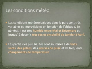 Les conditions météorologiques dans le parc sont très
variables et imprévisibles en fonction de l’altitude. En
général, il est très humide entre Mai et Décembre et
jusque’ à devenir très sec et ensoleillé de Janvier à Avril.
 Les parties les plus hautes sont soumises à de forts
vents, des gelées, des averses de pluie et de fréquents
changements de température.
 