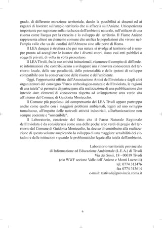 grado, di differente estrazione territoriale, dando la possibilità ai docenti ed ai
ragazzi di lavorare sull'ampio territorio che si affaccia sull'Aniene. Un'esperienza
importante per ragionare sulla ricchezza dell'ambiente naturale, sull'utilizzo di una
risorsa come l'acqua per la crescita e lo sviluppo del territorio. Il Fiume Aniene
rappresenta altresì un elemento comune che unifica le popolazioni che vivono nel-
l'ampia valle che va dai confini dell'Abruzzo sino alle porte di Roma.
      Il LEA dunque è struttura che per sua natura si rivolge al territorio ed è sem-
pre pronta ad accogliere le istanze che i diversi attori, siano essi enti pubblici o
soggetti privati, di volta in volta presentano.
      Il LEA Tivoli, fra le sue attività istituzionali, riconosce il compito di diffonde-
re informazioni che contribuiscano a sviluppare una rinnovata conoscenza del ter-
ritorio locale, delle sue peculiarità, delle potenzialità e delle ipotesi di sviluppo
compatibile con la conservazione delle risorse e dell'ambiente.
      Oggi, l'opportunità offerta dall'Associazione Amici dell'Inviolata e dagli altri
organizzatori del convegno "Parco archeologico-naturale dell'Inviolata, le ragioni
di una tutela" ci permette di partecipare alla realizzazione di una pubblicazione che
intende dare elementi di conoscenza rispetto ad un'importante area verde sita
all'interno del Comune di Guidonia Montecelio.
      Il Comune più popoloso del comprensorio del LEA Tivoli appare purtroppo
anche come quello con i maggiori problemi ambientali, legati ad uno sviluppo
tumultuoso, all'impatto delle notevoli attività industriali, all'urbanizzazione non
sempre coerente e "sostenibile".
      Il Laboratorio, cosciente del fatto che il Parco Naturale Regionale
dell'Inviolata è da considerarsi come una delle poche aree verdi di pregio del ter-
ritorio del Comune di Guidonia Montecelio, ha deciso di contribuire alla realizza-
zione di questo volume auspicando lo sviluppo di una maggiore sensibilità dei cit-
tadini e delle istituzioni riguardo le problematiche legate alla tutela dell'ambiente.

                                              Laboratorio territoriale provinciale
                     di Informazione ed Educazione Ambientale (L.E.A.) di Tivoli
                                                 Via dei Sosii, 18 - 00019 Tivoli
                            (c/o WWF sezione Valle dell’Aniene e Monti Lucretili)
                                                                tel. 0774 313476
                                                                fax 0774 313614
                                              e-mail: leativoli@provincia.roma.it




                                             6
 