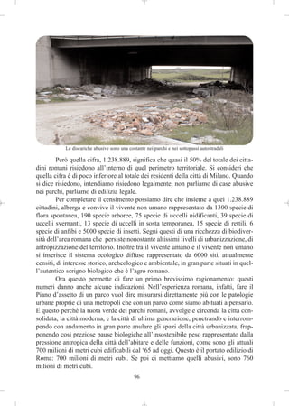 Le discariche abusive sono una costante nei parchi e nei sottopassi autostradali

        Però quella cifra, 1.238.889, significa che quasi il 50% del totale dei citta-
dini romani risiedono all’interno di quel perimetro territoriale. Si consideri che
quella cifra è di poco inferiore al totale dei residenti della città di Milano. Quando
si dice risiedono, intendiamo risiedono legalmente, non parliamo di case abusive
nei parchi, parliamo di edilizia legale.
        Per completare il censimento possiamo dire che insieme a quei 1.238.889
cittadini, alberga e convive il vivente non umano rappresentato da 1300 specie di
flora spontanea, 190 specie arboree, 75 specie di uccelli nidificanti, 39 specie di
uccelli svernanti, 13 specie di uccelli in sosta temporanea, 15 specie di rettili, 6
specie di anfibi e 5000 specie di insetti. Segni questi di una ricchezza di biodiver-
sità dell’area romana che persiste nonostante altissimi livelli di urbanizzazione, di
antropizzazione del territorio. Inoltre tra il vivente umano e il vivente non umano
si inserisce il sistema ecologico diffuso rappresentato da 6000 siti, attualmente
censiti, di interesse storico, archeologico e ambientale, in gran parte situati in quel-
l’autentico scrigno biologico che è l’agro romano.
        Ora questo permette di fare un primo brevissimo ragionamento: questi
numeri danno anche alcune indicazioni. Nell’esperienza romana, infatti, fare il
Piano d’assetto di un parco vuol dire misurarsi direttamente più con le patologie
urbane proprie di una metropoli che con un parco come siamo abituati a pensarlo.
E questo perché la ruota verde dei parchi romani, avvolge e circonda la città con-
solidata, la città moderna, e la città di ultima generazione, penetrando e interrom-
pendo con andamento in gran parte anulare gli spazi della città urbanizzata, frap-
ponendo così preziose pause biologiche all’insostenibile peso rappresentato dalla
pressione antropica della città dell’abitare e delle funzioni, come sono gli attuali
700 milioni di metri cubi edificabili dal ‘65 ad oggi. Questo è il portato edilizio di
Roma: 700 milioni di metri cubi. Se poi ci mettiamo quelli abusivi, sono 760
milioni di metri cubi.
                                              96
 