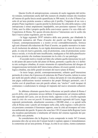 Questo livello di antropizzazione, consumo di suolo raggiunto dal territo-
rio romano, testimoniato anche dall’alto numero di cittadini romani che risiedono
all’interno di quella fascia areale quantificata in 500 metri, fa sì che il Piano d’as-
setto di un’area protetta assuma e subisca più il profilo, l’impianto di un vero e
proprio Piano regolatore e questo perché la distinzione fra città della natura e città
antropizzata è ormai ampiamente impalpabile, non possiamo separare l’una dal-
l’altra, anzi la sfida è proprio quella della convivenza: questa è la vera sfida nel-
l’esperienza di Roma. Per questo diventa decisiva l’interazione con le scelte che
farà il nuovo piano regolatore, per tre motivi:
         - la legge regionale 29/97 istitutiva delle aree protette, pur ribadendo la
superiorità normativa del Piano d’assetto dei parchi sui Piani regolatori dei
Comuni, contemporaneamente e a nostro avviso contraddittoriamente, fornisce
agli enti chiamati alla redazione dei Piani d’assetto, un quadro normativo in mate-
ria di risoluzioni da adottare, la cui rigida determinazione in zone di riserva inte-
grale, in zona di riserva generale, zona di protezione, zona di promozione econo-
mica e sociale, si rivela del tutto insufficiente, inadeguata ai fini della pianificazio-
ne di aree protette che risultano incastonate tra la città e le sue patologie.
         - Il secondo motivo risiede nel fatto che soltanto quella interazione tra scel-
te del piano del parco/scelte del piano di Roma, permette a quella che si è defini-
ta rete ecologica cittadina, di essere strumento di copianificazione del disegno di
riorganizzazione territoriale dell’intera trama urbana e di essere quindi, la rete eco-
logica cittadina, una delle grandi invarianti del nuovo piano di Roma.
         - In terzo luogo, perché, contemporaneamente, soltanto quell’interazione
permette di evitare che il processo di redazione dei Piani d’assetto, tuttora in corso
per molti dei parchi urbani e regionali, si riduca dal punto di vista disciplinare, ad
una pigra codificazione tecnico normativa dei propri filologici perimetri, con il
rischio così di pianificare non più parchi urbani, ma “enclavi” verdi incapaci di
contrastare e condizionare le strategie di impianto del nuovo strumento urbanisti-
co.
         Se abbiamo chiamato questa breve riflessione sui parchi urbani di Roma I
parchi della città, potremmo invece definire il ragionamento sul sistema ambien-
tale regionale del Lazio, con un diverso titolo, opposto e cioè, a livello regionale
sono le città che sono nei parchi. Il sistema ambientale regionale del Lazio, legge
regionale permettendo, attualmente assomma a 200.000 ettari, e se quindi nella
città di Roma sono i parchi ad irrompere nella città, nella regione e nella provin-
cia possiamo constatare il fenomeno opposto, sono le città ad irrompere nel siste-
ma ambientale dei parchi. Si pensi che sono ben 130 i Comuni della Regione Lazio
che ricadono parzialmente o totalmente all’interno del sistema regionale dei par-
chi e delle aree protette.
         Se consideriamo che la Regione Lazio comprende in totale 367 Comuni,
possiamo dire che un terzo dei Comuni laziali è ospitato oppure è immediatamen-
te contermine ad un’area protetta. Il luogo, la città in cui siamo, rientra esattamen-
                                            97
 