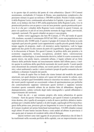 te in questo tipo di casistica dal punto di vista urbanistico. Questi 130 Comuni
assommano, escludendo il Comune di Roma, una popolazione complessiva che
possiamo stimare in quasi un milione e 300.000 residenti. Poiché il totale residen-
ti della Regione Lazio, continuando ad escludere la Capitale, è poco più di … resi-
denti, se ne deduce che ben il 40% della popolazione della Regione Lazio, vive in
promiscuità positiva con un parco o con un’area protetta: questa promiscuità posi-
tiva fa sì che per i cittadini della Regione Lazio residenti in questi Comuni, un
parco sia qualcosa in più di un’area protetta normata da leggi statali, provinciali,
regionali, nazionali. Per questi cittadini un parco è casa propria.
         Inoltre vorrei aggiungere che ben 98 Comuni, il 75% del totale di questi
130, risultano, secondo il censimento ISTAT del 2001, avere una popolazione resi-
dente inferiore alle 10.000 unità. È questo il gruppo di Comuni che forma su scala
regionale quel piccolo grande Lazio appartenente a quella piccola grande Italia da
tempo oggetto di proposte, studi e di iniziative anche legislative, vedi la legge
approvata due giorni fa alla camera da parte di Legambiente, legge prossimamen-
te in discussione al Senato. Per questi Comuni, la politica delle aree protette e le
economie soggiacenti, turismo, accoglienza, prodotti tipici, valorizzazione
ambientale e archeologica, è assolutamente decisiva, infatti lo scarto economico di
queste micro, ma anche macro, comunità urbane, è legato soltanto ad un forte
rilancio delle politiche basate sul trascinamento indotto dall’effetto parco; è inol-
tre questa la conferma della specificità nazionale dei nostri parchi. I nostri parchi
sono disseminati da comunità urbane, nei nostri parchi convivono valori naturali-
stici, valori ambientali e anche i valori costitutivi propri di quelle comunità che noi
andiamo a chiamare il popolo dei parchi.
         Si tratta di capire fino in fondo che siamo lontani dal modello dei parchi
americani, nei quali domina la natura ed è quasi del tutto assente la cultura, anzi,
viceversa, è proprio quel formidabile intreccio sincretico tra natura e cultura a fare
dei nostri parchi regionali un eccezionale volano di sperimentazione per politiche
che contestualmente sappiano valorizzare questi territori e sappiano insieme
riscattare queste comunità urbane da un destino fatto di abbandono, degrado,
depauperamento, caduta verticale degli indici demografici e quindi abbandono e
impoverimento del territorio.
         Fuori da ciò - e qui veniamo proprio alla storia urbanistica di questo
Comune - fuori da questa virtuosa prospettiva, per questi Comuni si prospetta un
triste destino, che è quello di assurgere a ruolo di nuove periferie abitative metro-
politane per i cittadini della Capitale e di altri luoghi, capoluoghi di Provincia biso-
gnosi della prima casa, processo già ora largamente in corso in specie nella fascia
di Comuni ricadenti nel primo hinterland metropolitano. 314.000 cittadini romani
negli ultimi 10 anni hanno lasciato Roma e sono andati ad abitare in provincia: è
una quota pari al numero di residenti della città di Bologna.
         Questi territori sono stati oggetto di un processo urbanistico che di fatto li
ha trasformati nella seconda periferia della capitale, con un impoverimento secco
                                        98
 