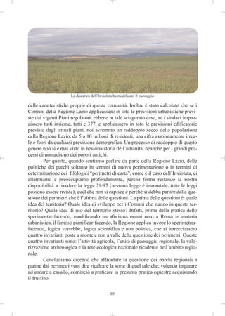 La discarica dell’Inviolata ha modificato il paesaggio

delle caratteristiche proprie di queste comunità. Inoltre è stato calcolato che se i
Comuni della Regione Lazio applicassero in toto le previsioni urbanistiche previ-
ste dai vigenti Piani regolatori, ebbene in tale sciagurato caso, se i sindaci impaz-
zissero tutti insieme, tutti e 377, e applicassero in toto le previsioni edificatorie
previste dagli attuali piani, noi avremmo un raddoppio secco della popolazione
della Regione Lazio, da 5 a 10 milioni di residenti, una cifra assolutamente irrea-
le e fuori da qualsiasi previsione demografica. Un processo di raddoppio di questo
genere non si è mai visto in nessuna storia dell’umanità, neanche per i grandi pro-
cessi di nomadismo dei popoli antichi.
         Per questo, quando sentiamo parlare da parte della Regione Lazio, delle
politiche dei parchi soltanto in termini di nuova perimetrazione o in termini di
determinazione dei filologici “perimetri di carta”, come è il caso dell’Inviolata, ci
allarmiamo e preoccupiamo profondamente, perché ferma restando la nostra
disponibilità a rivedere la legge 29/97 (nessuna legge è immortale, tutte le leggi
possono essere riviste), quel che non si capisce è perché si debba partire dalla que-
stione dei perimetri che è l’ultima delle questioni. La prima delle questioni è: quale
idea del territorio? Quale idea di sviluppo per i Comuni che stanno in questo ter-
ritorio? Quale idea di uso del territorio stesso? Infatti, prima della pratica dello
sperimentar-facendo, modificando un aforisma ormai noto a Roma in materia
urbanistica, il famoso pianificar-facendo, la Regione applica invece lo sperimetrar-
facendo, logica vorrebbe, logica scientifica e non politica, che si intrecciassero
quattro invarianti poste a monte e non a valle della questione dei perimetri. Queste
quattro invarianti sono: l’attività agricola, l’unità di paesaggio regionale, la valo-
rizzazione archeologica e la rete ecologica nazionale ricadente nell’ambito regio-
nale.
         Concludiamo dicendo che affrontare la questione dei parchi regionali a
partire dai perimetri vuol dire ricalcare la sorte di quel tale che, volendo imparare
ad andare a cavallo, cominciò a praticare la presunta pratica equestre acquistando
il frustino.

                                              99
 
