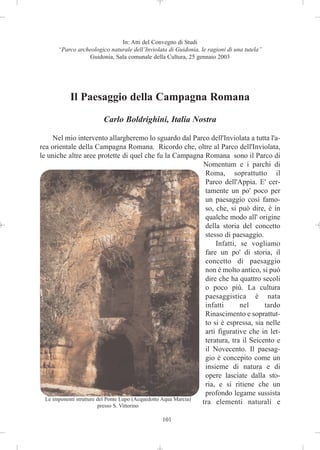 In: Atti del Convegno di Studi
       “Parco archeologico naturale dell’Inviolata di Guidonia, le ragioni di una tutela”
                  Guidonia, Sala comunale della Cultura, 25 gennaio 2003




           Il Paesaggio della Campagna Romana
                         Carlo Boldrighini, Italia Nostra

     Nel mio intervento allargheremo lo sguardo dal Parco dell'Inviolata a tutta l'a-
rea orientale della Campagna Romana. Ricordo che, oltre al Parco dell'Inviolata,
le uniche altre aree protette di quel che fu la Campagna Romana sono il Parco di
                                                                 Nomentum e i parchi di
                                                                  Roma, soprattutto il
                                                                  Parco dell'Appia. E' cer-
                                                                  tamente un po' poco per
                                                                  un paesaggio così famo-
                                                                  so, che, si può dire, è in
                                                                  qualche modo all' origine
                                                                  della storia del concetto
                                                                  stesso di paesaggio.
                                                                      Infatti, se vogliamo
                                                                  fare un po' di storia, il
                                                                  concetto di paesaggio
                                                                  non è molto antico, si può
                                                                  dire che ha quattro secoli
                                                                  o poco più. La cultura
                                                                  paesaggistica è nata
                                                                  infatti      nel      tardo
                                                                  Rinascimento e soprattut-
                                                                  to si è espressa, sia nelle
                                                                  arti figurative che in let-
                                                                  teratura, tra il Seicento e
                                                                  il Novecento. Il paesag-
                                                                  gio è concepito come un
                                                                  insieme di natura e di
                                                                  opere lasciate dalla sto-
                                                                  ria, e si ritiene che un
                                                                  profondo legame sussista
  Le imponenti strutture del Ponte Lupo (Acquedotto Aqua Marcia)
                         presso S. Vittorino
                                                                 tra elementi naturali e

                                                101
 