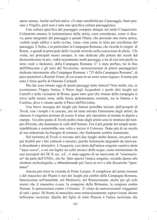opere umane. Anche nell'età antica c'è stata sensibilità per il paesaggio, basti pen-
sare a Virgilio, però non è nata una specifica cultura paesaggistica.
     Una cultura specifica del paesaggio compare dunque nel tardo Cinquecento.
L'elemento umano, le testimonianze della storia, sono considerate, come si dice-
va, parte integrante del paesaggio e quindi l'Italia, che possiede una storia antica,
visibile negli edifici e nelle rovine, viene vista come la terra per eccellenza del
paesaggio. L'Italia, e in particolare la Campagna Romana, che ricorda le origini di
Roma, e quindi la principale delle vicende storiche nella concezione di allora. Chi
visita, nei principali musei europei, le sale dedicate alla pittura dei secoli dal
diciassettesimo in poi, vedrà sicuramente molti paesaggi, e tra di essi non pochi su
temi, reali o fantastici, della Campagna Romana. C' è stata perfino, tra la fine
dell'Ottocento e gli inizi del Novecento, un'associazione di pittori paesaggistici
dedicata interamente alla Campagna Romana: i "25 della Campagna Romana", di
poco posteriori a Roesler Franz, di cui erano in un certo senso seguaci. Il nome più
noto è forse quello di Onorato Carlandi.
     Ma che cosa rimane oggi di questi paesaggi tanto famosi? Non molto, ma, se
eccettuiamo l'Appia Antica, il Parco degli Acquedotti e pochi altri luoghi nei
Castelli e nelle vicinanze di Roma, quasi tutto quel che rimane della campagna si
trova nella nostra zona, nella fascia pedemontana orientale, tra la Salaria e la
Casilina, dove è situato anche il Parco dell'Inviolata.
     Una breve rassegna dei luoghi più famosi potrebbe iniziare dall'acropoli di
Tivoli, con i templi e le cascate, che ha tanto attirato l'attenzione degli artisti, da
ottenere il singolare primato di essere il tema più riprodotto al mondo in dipinti e
stampe. Un altro punto di Tivoli molto citato dagli artisti sono le strutture del tem-
pio d'Ercole, che dominano la valle dell'Aniene. Era il più grande dei templi tardo-
repubblicani e conterrebbe una volta e mezzo il Colosseo. Dopo più di un secolo
di uso industriale ha bisogno di restauro, che finalmente sembra imminente.
     Nel territorio di Tivoli si trovano altri due luoghi molto famosi, ora però non
più fruibili per i fini culturali o turistici, perché fortemente degradati da interven-
ti disordinati e distruttivi. L'Acquoria, così detta dall'antica sorgente curativa detta
"Aqua aurea", a cui era legato un culto arcaico della acque, come testimoniato da
una necropoli del IX-X sec. a.C., è stata oggetto di un intervento di "sistemazio-
ne" da parte dell’ENEL, che ha fatto sparire l'antica sorgente, recando danno alle
strutture archeologiche, e abbandonando poi l'area ai rovi e alle discariche "spon-
tanee".
     Ancora più triste la vicenda di Ponte Lucano. Il complesso del ponte romano
e del mausoleo dei Plautii è uno dei luoghi più celebri della Campagna Romana,
famosissimo nell'antichità, nel Medioevo, nel Rinascimento, anche per gli echi
storici che il mausoleo evoca: la conquista della Britannia, la congiura contro
Nerone, le persecuzioni contro i Cristiani. E' citato da numerosissimi viaggiatori
di tutti i paesi. Di fronte al mausoleo sono miracolosamente sopravvissute alcune
bellissime iscrizioni. Quella del figlio di Aulo Plauzio è l'unica iscrizione che
                                       102
 