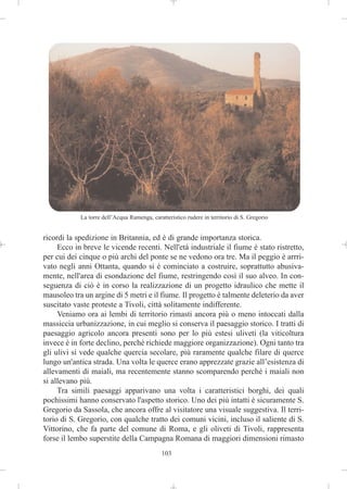 La torre dell’Acqua Ramenga, caratteristico rudere in territorio di S. Gregorio


ricordi la spedizione in Britannia, ed è di grande importanza storica.
     Ecco in breve le vicende recenti. Nell'età industriale il fiume è stato ristretto,
per cui dei cinque o più archi del ponte se ne vedono ora tre. Ma il peggio è arrri-
vato negli anni Ottanta, quando si è cominciato a costruire, soprattutto abusiva-
mente, nell'area di esondazione del fiume, restringendo così il suo alveo. In con-
seguenza di ciò è in corso la realizzazione di un progetto idraulico che mette il
mausoleo tra un argine di 5 metri e il fiume. Il progetto è talmente deleterio da aver
suscitato vaste proteste a Tivoli, città solitamente indifferente.
     Veniamo ora ai lembi di territorio rimasti ancora più o meno intoccati dalla
massiccia urbanizzazione, in cui meglio si conserva il paesaggio storico. I tratti di
paesaggio agricolo ancora presenti sono per lo più estesi uliveti (la viticoltura
invece è in forte declino, perché richiede maggiore organizzazione). Ogni tanto tra
gli ulivi si vede qualche quercia secolare, più raramente qualche filare di querce
lungo un'antica strada. Una volta le querce erano apprezzate grazie all’esistenza di
allevamenti di maiali, ma recentemente stanno scomparendo perché i maiali non
si allevano più.
     Tra simili paesaggi apparivano una volta i caratteristici borghi, dei quali
pochissimi hanno conservato l'aspetto storico. Uno dei più intatti è sicuramente S.
Gregorio da Sassola, che ancora offre al visitatore una visuale suggestiva. Il terri-
torio di S. Gregorio, con qualche tratto dei comuni vicini, incluso il saliente di S.
Vittorino, che fa parte del comune di Roma, e gli oliveti di Tivoli, rappresenta
forse il lembo superstite della Campagna Romana di maggiori dimensioni rimasto
                                              103
 