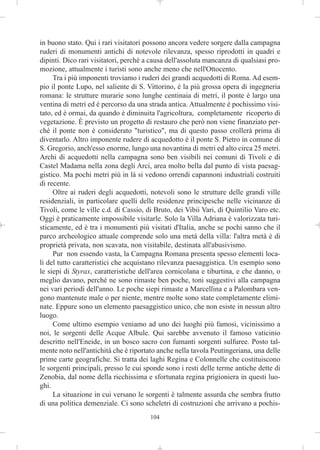 in buono stato. Qui i rari visitatori possono ancora vedere sorgere dalla campagna
ruderi di monumenti antichi di notevole rilevanza, spesso riprodotti in quadri e
dipinti. Dico rari visitatori, perché a causa dell'assoluta mancanza di qualsiasi pro-
mozione, attualmente i turisti sono anche meno che nell'Ottocento.
     Tra i più imponenti troviamo i ruderi dei grandi acquedotti di Roma. Ad esem-
pio il ponte Lupo, nel saliente di S. Vittorino, è la più grossa opera di ingegneria
romana: le strutture murarie sono lunghe centinaia di metri, il ponte è largo una
ventina di metri ed è percorso da una strada antica. Attualmente è pochissimo visi-
tato, ed è ormai, da quando è diminuita l'agricoltura, completamente ricoperto di
vegetazione. È previsto un progetto di restauro che però non viene finanziato per-
ché il ponte non è considerato "turistico", ma di questo passo crollerà prima di
diventarlo. Altro imponente rudere di acquedotto è il ponte S. Pietro in comune di
S. Gregorio, anch'esso enorme, lungo una novantina di metri ed alto circa 25 metri.
Archi di acquedotti nella campagna sono ben visibili nei comuni di Tivoli e di
Castel Madama nella zona degli Arci, area molto bella dal punto di vista paesag-
gistico. Ma pochi metri più in là si vedono orrendi capannoni industriali costruiti
di recente.
     Oltre ai ruderi degli acquedotti, notevoli sono le strutture delle grandi ville
residenziali, in particolare quelli delle residenze principesche nelle vicinanze di
Tivoli, come le ville c.d. di Cassio, di Bruto, dei Vibii Vari, di Quintilio Varo etc.
Oggi è praticamente impossibile visitarle. Solo la Villa Adriana è valorizzata turi-
sticamente, ed è tra i monumenti più visitati d'Italia, anche se pochi sanno che il
parco archeologico attuale comprende solo una metà della villa: l'altra metà è di
proprietà privata, non scavata, non visitabile, destinata all'abusivismo.
     Pur non essendo vasta, la Campagna Romana presenta spesso elementi loca-
li del tutto caratteristici che acquistano rilevanza paesaggistica. Un esempio sono
le siepi di Styrax, caratteristiche dell'area cornicolana e tiburtina, e che danno, o
meglio davano, perché ne sono rimaste ben poche, toni suggestivi alla campagna
nei vari periodi dell'anno. Le poche siepi rimaste a Marcellina e a Palombara ven-
gono mantenute male o per niente, mentre molte sono state completamente elimi-
nate. Eppure sono un elemento paesaggistico unico, che non esiste in nessun altro
luogo.
     Come ultimo esempio veniamo ad uno dei luoghi più famosi, vicinissimo a
noi, le sorgenti delle Acque Albule. Qui sarebbe avvenuto il famoso vaticinio
descritto nell'Eneide, in un bosco sacro con fumanti sorgenti sulfuree. Posto tal-
mente noto nell'antichità che è riportato anche nella tavola Peutingeriana, una delle
prime carte geografiche. Si tratta dei laghi Regina e Colonnelle che costituiscono
le sorgenti principali, presso le cui sponde sono i resti delle terme antiche dette di
Zenobia, dal nome della ricchissima e sfortunata regina prigioniera in questi luo-
ghi.
     La situazione in cui versano le sorgenti è talmente assurda che sembra frutto
di una politica demenziale. Ci sono scheletri di costruzioni che arrivano a pochis-
                                       104
 