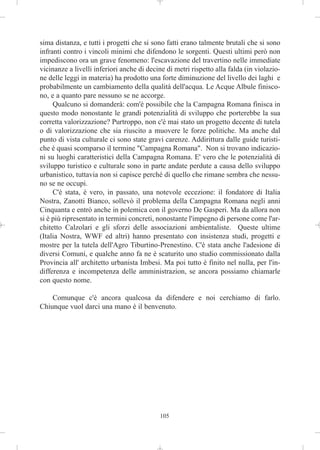 sima distanza, e tutti i progetti che si sono fatti erano talmente brutali che si sono
infranti contro i vincoli minimi che difendono le sorgenti. Questi ultimi però non
impediscono ora un grave fenomeno: l'escavazione del travertino nelle immediate
vicinanze a livelli inferiori anche di decine di metri rispetto alla falda (in violazio-
ne delle leggi in materia) ha prodotto una forte diminuzione del livello dei laghi e
probabilmente un cambiamento della qualità dell'acqua. Le Acque Albule finisco-
no, e a quanto pare nessuno se ne accorge.
     Qualcuno si domanderà: com'è possibile che la Campagna Romana finisca in
questo modo nonostante le grandi potenzialità di sviluppo che porterebbe la sua
corretta valorizzazione? Purtroppo, non c'è mai stato un progetto decente di tutela
o di valorizzazione che sia riuscito a muovere le forze politiche. Ma anche dal
punto di vista culturale ci sono state gravi carenze. Addirittura dalle guide turisti-
che è quasi scomparso il termine "Campagna Romana". Non si trovano indicazio-
ni su luoghi caratteristici della Campagna Romana. E' vero che le potenzialità di
sviluppo turistico e culturale sono in parte andate perdute a causa dello sviluppo
urbanistico, tuttavia non si capisce perché di quello che rimane sembra che nessu-
no se ne occupi.
     C'è stata, è vero, in passato, una notevole eccezione: il fondatore di Italia
Nostra, Zanotti Bianco, sollevò il problema della Campagna Romana negli anni
Cinquanta e entrò anche in polemica con il governo De Gasperi. Ma da allora non
si è più ripresentato in termini concreti, nonostante l'impegno di persone come l'ar-
chitetto Calzolari e gli sforzi delle associazioni ambientaliste. Queste ultime
(Italia Nostra, WWF ed altri) hanno presentato con insistenza studi, progetti e
mostre per la tutela dell'Agro Tiburtino-Prenestino. C'è stata anche l'adesione di
diversi Comuni, e qualche anno fa ne è scaturito uno studio commissionato dalla
Provincia all' architetto urbanista Imbesi. Ma poi tutto è finito nel nulla, per l'in-
differenza e incompetenza delle amministrazion, se ancora possiamo chiamarle
con questo nome.

    Comunque c'è ancora qualcosa da difendere e noi cerchiamo di farlo.
Chiunque vuol darci una mano è il benvenuto.




                                           105
 