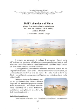 In: Atti del Convegno di Studi
      “Parco archeologico naturale dell’Inviolata di Guidonia, le ragioni di una tutela”
                 Guidonia, Sala comunale della Cultura, 25 gennaio 2003




                      Dall’Abbandono al Riuso
                     Ipotesi di recupero urbanistico-produttivo
                      dei Casali dell’Inviolata (Tesi di laurea)
                                    Mauro Artipoli
                            Coordinatore Vincenzo Giorgi




         Il progetto qui presentato si prefigge di recuperare i luoghi storici
dell’Inviolata, che non hanno più la loro connotazione produttiva originaria, quel-
la agricola, con un intervento che metta in evidenza le qualità dei luoghi e risulti
allo stesso modo economicamente conveniente.
         Il paesaggio rurale, stravolto dall’abbandono produttivo e ancor più dal-
l’ingombrante discarica a cielo aperto - estranea allo scenario dei Cornicolani, dei
Lucretili che separano terra e cielo, dei casali e del centro abitato di Tivoli che
chiude verso est la vista -, esige una riqualificazione che restituisca dignità e salu-
brità ai luoghi.
         La riconversione produttiva dovrà pas-
sare per una ristrutturazione completa dei casa-
li agricoli, che presentano pregevoli caratteri-
stiche architettoniche, rendendoli funzional-
mente compatibili con le nuove destinazioni,
anche tramite un ampliamento connettivo, che
sia di basso impatto visivo.

Dall’abbandono al riuso
       L’intervento si concentra sulla ristrutturazione dei casali che dominano
                                           107
 