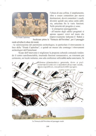 l’altura di una collina. L’ampliamento,
                                                  oltre a essere contenitore per nuove
                                                  destinazioni, dovrà connettere i casali,
                                                  divenire quindi una unica unità edili-
                                                  zia, articolata fra le varie funzioni.
                                                  Nelle priorità del progetto ci sono:
                                                  - le emergenze paesaggistiche;
                                                  - all’interno degli edifici progettati si
                                                  aprono squarci visivi nel muro che
     La Triade Capitolina                         improvvisamente inducono il fruitore a
                             focalizzare prima la “Torraccia dell’Inviolata”, poi il paesaggio
rurale ed infine le alture dei monti;
- la valorizzazione del patrimonio archeologico, in particolare il ritrovamento in
loco della “Triade Capitolina”, e quindi un museo che contenga i ritrovamenti
archeologici dell’hinterland.
         Scopo dell’intervento è migliorare la proposta culturale comunale renden-
do il centro autofinanziabile, inserendo funzioni remunerative, un ristorante per
cerimonie, un locale notturno, una sala conferenze utilizzabile anche come teatro. Si




                          La Torraccia dell’Inviolata nel paesaggio rurale


                                               108
 