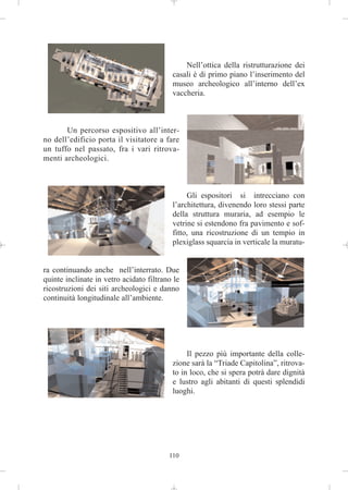 Nell’ottica della ristrutturazione dei
                                          casali è di primo piano l’inserimento del
                                          museo archeologico all’interno dell’ex
                                          vaccheria.



       Un percorso espositivo all’inter-
no dell’edificio porta il visitatore a fare
un tuffo nel passato, fra i vari ritrova-
menti archeologici.



                                               Gli espositori si intrecciano con
                                          l’architettura, divenendo loro stessi parte
                                          della struttura muraria, ad esempio le
                                          vetrine si estendono fra pavimento e sof-
                                          fitto, una ricostruzione di un tempio in
                                          plexiglass squarcia in verticale la muratu-


ra continuando anche nell’interrato. Due
quinte inclinate in vetro acidato filtrano le
ricostruzioni dei siti archeologici e danno
continuità longitudinale all’ambiente.




                                               Il pezzo più importante della colle-
                                          zione sarà la “Triade Capitolina”, ritrova-
                                          to in loco, che si spera potrà dare dignità
                                          e lustro agli abitanti di questi splendidi
                                          luoghi.




                                         110
 