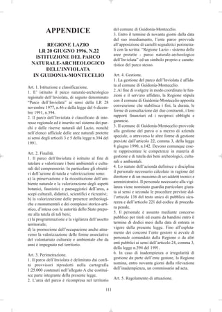 APPENDICE                                     del comune di Guidonia-Montecelio.
                                                         3. Entro il termine di novanta giorni dalla data
                                                         del suo insediamento, l’ente parco provvede
       REGIONE LAZIO                                     all’apposizione di cartelli segnaletici perimetra-
    LR 20 GIUGNO 1996, N.22                              li con la scritta: “Regione Lazio - sistema delle
                                                         aree protette - parco naturale-archeologico
   ISTITUZIONE DEL PARCO                                 dell’Inviolata” ed un simbolo proprio e caratte-
  NATURALE-ARCHEOLOGICO                                  ristico del parco stesso.
       DELL’INVIOLATA
  IN GUIDONIA-MONTECELIO                                 Art. 4. Gestione.
                                                         1. La gestione del parco dell’Inviolata è affida-
Art. 1. Istituzione e classificazione.                   ta al comune di Guidonia-Montecelio.
1. E’ istituito il parco naturale-archeologico           2. Al fine di svolgere in modo coordinato le fun-
regionale dell’Inviolata, di seguito denominato          zioni e il servizio affidato, la Regione stipula
“Parco dell’Inviolata” ai sensi della LR 28              con il comune di Guidonia-Montecelio apposita
novembre 1977, n.46 e della legge del 6 dicem-           convenzione che stabilisca i fini, la durata, le
bre 1991, n.394.                                         forme di consultazione dei due contraenti, i loro
2. Il parco dell’Inviolata è classificato di inte-       rapporti finanziari ed i reciproci obblighi e
resse regionale ed è inserito nel sistema dei par-       garanzie.
chi e delle riserve naturali del Lazio, nonché           3. Il comune di Guidonia-Montecelio provvede
nell’elenco ufficiale delle aree naturali protette       alla gestione del parco o a mezzo di azienda
ai sensi degli articoli 3 e 5 della legge n.394 del      speciale, o attraverso le altre forme di gestione
1991.                                                    previste dall’articolo 22, comma 3, della legge
                                                         8 giugno 1990, n.142. Devono comunque esse-
Art. 2. Finalità.                                        re rappresentate le competenze in materia di
1. Il parco dell’Inviolata è istituito al fine di        gestione e di tutela dei beni archeologici, cultu-
tutelare e valorizzare i beni ambientali e cultu-        rali e ambientali.
rali del comprensorio. In particolare gli obietti-       4. Lo statuto dell’azienda definisce e disciplina
vi dell’azione di tutela e valorizzazione sono:          il personale necessario calcolato in ragione del
a) la preservazione e la ricostituzione dell’am-         direttore e di un massimo di sei addetti tecnici e
biente naturale e la valorizzazione degli aspetti        amministrativi. Il personale necessario alla vigi-
botanici, faunistici e paesaggistici dell’area, a        lanza viene nominato guardia particolare giura-
scopi culturali, didattici, scientifici e ricreativi;    ta ai sensi e secondo le procedure previste dal-
b) la valorizzazione delle presenze archeologi-          l’articolo 138 del testo unico di pubblica sicu-
che e monumentali e dei complessi storico-arti-          rezza e dell’articolo 221 del codice di procedu-
stico, d’intesa con le autorità dello Stato prepo-       ra penale.
ste alla tutela di tali beni;                            5. Il personale è assunto mediante concorso
c) la programmazione e la vigilanza dell’assetto         pubblico per titoli ed esami da bandirsi entro il
territoriale;                                            termine di dodici mesi dalla data di entrata in
d) la promozione dell’occupazione anche attra-           vigore della presente legge. Fino all’espleta-
verso la valorizzazione delle forme associative          mento dei concorsi l’ente gestore si avvale di
del volontariato culturale e ambientale che da           personale comandato dalla Regione o da altri
anni è impegnato nel territorio.                         enti pubblici ai sensi dell’articolo 24, comma 3,
                                                         della legge n.394 del 1991.
Art. 3. Perimetrazione.                                  6. In caso di inadempienza o irregolarità di
1. Il parco dell’Inviolata è delimitato dai confi-       gestione da parte dell’ente gestore, la Regione
ni provvisori riprodotti nella cartografia               nomina, entro novanta giorni dalla rilevazione
1:25.000 contenuti nell’allegato A che costitui-         dell’inadempienza, un commissario ad acta.
sce parte integrante della presente legge.
2. L’area del parco è ricompresa nel territorio          Art. 5. Regolamento di attuazione.

                                                   111
 