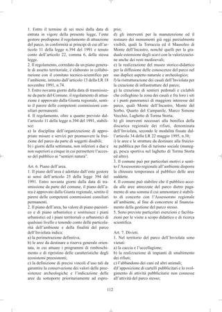 1. Entro il termine di sei mesi dalla data di           prio;
entrata in vigore della presente legge, l’ente          d) gli interventi per la manutenzione ed il
gestore predispone il regolamento di attuazione         restauro dei monumenti già oggi parzialmente
del parco, in conformità ai principi di cui all’ar-     visibili, quali la Torraccia ed il Mausoleo di
ticolo 11 della legge n.394 del 1991 e tenuto           Monte dell’Incastro, nonché quelli per la gra-
conto dell’articolo 22, comma 6, della stessa           duale estensione degli scavi con la valorizzazio-
legge.                                                  ne anche dei resti medioevali;
2. Il regolamento, corredato da un piano genera-        e) la realizzazione del museo storico-didattico
le di assetto territoriale, è elaborato in collabo-     per la diffusione delle conoscenze del parco nel
razione con il comitato tecnico-scientifico per         suo duplice aspetto naturale e archeologico;
l’ambiente, istituito dall’articolo 13 della LR 18      f) la ristrutturazione dei casali dell’Inviolata per
novembre 1991, n.74.                                    la creazione di infrastrutture del parco;
3. Entro novanta giorni dalla data di trasmissio-       g) la creazione di sentieri pedonali e ciclabili
ne da parte del Comune, il regolamento di attua-        che colleghino la zona dei casali e fra loro i siti
zione è approvato dalla Giunta regionale, senti-        e i punti panoramici di maggiore interesse del
to il parere delle competenti commissioni con-          parco, quali Monte dell’Incastro, Monte del
siliari permanenti.                                     Sorbo, Quarto del Campanile, Marco Simone
4. Il regolamento, oltre a quanto previsto dal-         Vecchio, Laghetto di Torma Storta;
l’articolo 11 della legge n.394 del 1991, stabili-      h) gli interventi necessari alla bonifica della
sce:                                                    discarica regionale dei rifiuti, denominata
a) la disciplina dell’organizzazione di appro-          dell’Inviolata, secondo le modalità fissate dal-
priate misure e servizi per promuovere la frui-         l’articolo 34 della LR 22 maggio 1995, n.38;
zione del parco da parte di soggetti disabili;          i) le aree e le strutture da destinare alla fruizio-
b) i giorni della settimana, non inferiori a due e      ne pubblica per fini di turismo sociale (maneg-
non superiori a cinque in cui permettere l’acces-       gi, pesca sportiva nel laghetto di Torma Storta
so del pubblico ai “sentieri natura”.                   ed altro).
                                                        3. Il comune può per particolari motivi e senti-
Art. 6. Piano dell’area.                                to l’Assessorato regionale all’ambiente disporre
1. Il piano dell’area è adottato dall’ente gestore      la chiusura temporanea al pubblico delle aree
ai sensi dell’articolo 25 della legge 394 del           suddette.
1991. Entro novanta giorni dalla data di tra-           4. Il comune può stabilire che il pubblico acce-
smissione da parte del comune, il piano dell’a-         da alle aree attrezzate del parco dietro paga-
rea è approvato dalla Giunta regionale, sentito il      mento di una somma il cui ammontare è stabili-
parere delle competenti commissioni consiliari          to di concerto con l’Assessorato regionale
permanenti.                                             all’ambiente, al fine di concorrere al finanzia-
2. Il piano dell’area, ha valore di piano paesisti-     mento della gestione del parco stesso.
co e di piano urbanistico e sostituisce i piani         5. Sono previste particolari esenzioni e facilita-
urbanistici ed i piani territoriali o urbanistici di    zioni per le visite a scopo didattico e di ricerca
qualsiasi livello e tenendo conto delle particola-      scientifica.
rità dell’ambiente e della finalità del parco
dell’Inviolata indica:                                  Art. 7. Divieti.
a) la perimetrazione definitiva;                        1. Nel territorio del parco dell’Inviolata sono
b) le aree da destinare a riserva generale orien-       vietati:
tata, in cui attuare i programmi di rimboschi-          a) la caccia e l’uccellagione;
mento e di ripristino delle caratteristiche degli       b) la realizzazione di impianti di smaltimento
ecosistemi preesistenti;                                dei rifiuti;
c) la definizione di precisi vincoli d’uso tali da      c) l’abbandono dei cani ed altri animali;
garantire la conservazione dei valori delle pree-       d)l’apposizione di cartelli pubblicitari e lo svol-
sistenze archeologiche e l’indicazione delle            gimento di attività pubblicitarie non connesse
aree da sottoporre prioritariamente ad espro-           all’attività del parco stesso;

                                                  112
 