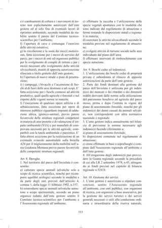 e) i cambiamenti di coltura e i movimenti di ter-         c) effettuare la raccolta e l’utilizzazione delle
reno non esplicitamente autorizzati dall’ente             specie vegetali spontanee con le modalità che
gestore ed al solo fine di eventuali lavori di            sono indicate dal regolamento di attuazione e
ripristino ambientale, secondo modalità da sta-           ferme restando le disposizioni statali e regiona-
bilire sentito il parere del Comitato tecnico-            li in materia;
scientifico per l’ambiente;                               d) esercitare le attività silvocolturali secondo le
f) l’apertura di cave e comunque l’esercizio              modalità previste nel regolamento di attuazio-
delle attività estrattive;                                ne;
g) la circolazione e la sosta dei mezzi motoriz-          e) svolgere attività di turismo sociale nelle aree
zati, fatta eccezione per i mezzi di servizio del         individuate dal piano dell’area;
parco, per i mezzi di enti ed organismi pubblici          f) effettuare interventi di rimboschimento con
per lo svolgimento di compiti di istituto e per i         specie autoctone.
mezzi necessari allo svolgimento delle attività
silvocolturali, muniti di apposita autorizzazione         Art. 9. Boschi cedui ed indennizzi.
rilasciata a titolo gratuito dall’ente gestore;           1. L’utilizzazione dei boschi cedui di proprietà
h) l’apertura di nuove strade o piste di penetra-         privata è subordinata al rilascio di apposite
zione;                                                    autorizzazioni da parte dell’ente gestore.
i) i campeggi, i bivacchi e l’accensione di fuo-          2. Parte dei fondi destinati alla gestione del
chi al di fuori delle aree destinate a tali scopi. E’     parco dell’Inviolata è utilizzata per gli inden-
fatta eccezione per i fuochi connessi ad attività         nizzi dei mancati o dei ritardati o dei diminuiti
produttive, quali quelle agricole e forestali e nel       redditi derivanti dalle norme sulla utilizzazione
rispetto delle vigenti norme in materia;                  del patrimonio boschivo ed agricolo del parco
l) l’esecuzione di qualsiasi opera edilizia e di          stesso, prima e dopo l’entrata in vigore del
urbanizzazione, fatta eccezione per opere di              piano di assestamento forestale, nonché per gli
interesse pubblico riguardanti impianti di addu-          indennizzi dei danni causati da animali selvati-
zione idrica, igienico-sanitari, previo parere            ci, non corrispondenti con altra normativa
favorevole delle strutture regionali competenti           nazionale e regionale.
in materia di aree protette e di valutazione d’im-        3. L’ente gestore indica annualmente nel bilan-
patto ambientale (VIA) e per manufatti di com-            cio di previsione le somme necessarie agli
provata necessità per le attività agricole, com-          indennizzi facendo riferimento a:
patibili con la tutela ambientale e paesistica. E’        a) piano di assestamento forestale;
fatta altresì eccezione per la realizzazione di un        b) disposizioni contenute nel regolamento di
eventuale svincolo autostradale sulla bretella            attuazione;
A24 per il miglioramento della mobilità nell’a-           c) stime effettuate in base a sopralluoghi e com-
rea Guidonia-Mentana previo parere favorevole             piute dall’Assessorato regionale all’ambiente e
delle competenti strutture regionali.                     dall’ente gestore.
                                                          4. All’erogazione degli indennizzi può provve-
Art. 8. Deroghe.                                          dere la Giunta regionale secondo la procedura
1. Nel territorio del parco dell’Inviolata è con-         di cui alla LR 2 settembre 1974, n.43, attingen-
sentito:                                                  do ai fondi previsti nel capitolo di bilancio
a) catturare specie animali selvatiche solo a             regionale n.52418.
scopo di ricerca scientifica, nonché per ricom-
porre squilibri ecologici secondo le modalità e           Art. 10. Gestione dei servizi.
da parte degli enti previsti dall’articolo 4,             1. L’ente gestore è autorizzato a stipulare con-
comma 1, della legge 11 febbraio 1992, n.157;             venzioni, sentito l’Assessorato regionale
b) reintrodurre specie animali selvatiche autoc-          all’ambiente, con enti pubblici, con organismi
tone a scopo sperimentale, secondo un piano               di ricerca, con organismi a base associativa, per
organico redatto dall’ente gestore sentito il             la gestione dei servizi turistici e dei servizi
Comitato tecnico-scientifico per l’ambiente e             generali necessari o utili alla conduzione ordi-
l’Assessorato regionale all’ambiente;                     naria e straordinaria della riserva naturale,

                                                    113
 