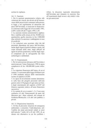 esclusa la vigilanza.                                   rifiuti, la discarica regionale denominata
                                                        dell’Inviolata può rimanere in esercizio fino
Art. 11. Sanzioni.                                      all’esaurimento degli invasi e dei relativi volu-
1. Per le sanzioni amministrative relative alle         mi già autorizzati.
violazioni dei vincoli, dei divieti od all’inosser-
vanza delle prescrizioni contenute nella presen-
te legge e nel regolamento di attuazione del
parco dell’Inviolata, si osservano le disposizio-
ni contenute nella legge del 24 novembre 1981,
n.689 e nella LR del 5 luglio 1994, n.30.
2. La sanzione minima amministrativa applica-
bile è stabilita nella misura di lire 50.000 (cin-
quantamila), quella massima in lire 2.000.000
(due milioni); la sanzione è raddoppiata in caso
di recidività.
3. Le violazioni sono accertate, oltre che dal
personale dipendente del parco dell’Inviolata,
anche dagli organi di polizia urbana e rurale, dal
corpo forestale dello stato, dagli ufficiali ed
agenti di polizia giudiziaria, nonché dagli orga-
ni competenti per la salvaguardia dei beni
archeologici e ambientali.

Art. 12. Finanziamenti.
1. Per la realizzazione del parco dell’Inviolata è
autorizzata per l’anno finanziario 1996 la spesa
complessiva di lire 100.000.000 (cento milio-
ni).
2. La copertura finanziaria dell’onere, di cui al
comma 1 è assicurata dalla legge di bilancio per
il 1996 mediante utilizzo dello stanziamento
iscritto al capitolo n.52205.
3. Le spese di investimento saranno determina-
te sulla base dei progetti presentati dall’ente
gestore entro il 30 giugno di ogni anno nei limi-
ti degli stanziamenti del capitolo n.52207 del
bilancio regionale relativo all’anno finanziario
successivo.
4. Le somme di cui ai commi 1, 2 e 3 non sono
sostitutive di altri finanziamenti da parte del
Ministero per i Beni culturali, del comune di
Guidonia-Montecelio e di altri enti pubblici e
privati.

Art. 13. Disposizione transitoria.
1. Al fine di prevenire situazioni di emergenza
ambientale e consentire l’individuazione, nel-
l’ambito dei piani provinciali redatti ai sensi
dell’articolo 7 della LR n.38 del 1995, di un
idoneo sito alternativo in cui far confluire i

                                                      114
 