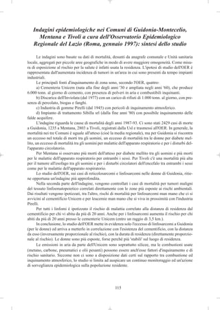 Indagini epidemiologiche nei Comuni di Guidonia-Montecelio,
     Mentana e Tivoli a cura dell'Osservatorio Epidemiologico
   Regionale del Lazio (Roma, gennaio 1997): sintesi dello studio

       Le indagini sono basate su dati di mortalità, desunti da anagrafe comunale e Unità sanitaria
locale, aggregati per piccole aree geografiche in modo di avere maggiore omogeneità. Come misu-
ra di esposizione al rischio per la salute è infatti usata la residenza. L'ipotesi di studio dell'OER è
rappresentata dall'aumentata incidenza di tumori in un'area in cui sono presenti da tempo impianti
industriali.
       Le principali fonti d'inquinamento di zona sono, secondo l'OER, quattro:
       a) Cementeria Unicem (nata alla fine degli anni '30 e ampliata negli anni '60), che produce
6.000 tonn. al giorno di cemento, con presenza di polveri in aria e combustibili inquinanti.
       b) Discarica dell'Inviolata (dal 1977) con un carico di rifiuti di 1.000 tonn. al giorno, con pre-
senza di percolato, biogas e fanghi.
       c) Industria di gomme Pirelli (dal 1945) con pericoli di inquinamento atmosferico.
       d) Impianto di trattamento Sibilla srl (dalla fine anni '80) con possibile inquinamento delle
falde acquifere.
       L'indagine riguarda le cause di mortalità degli anni 1987-93. Ci sono stati 2429 casi di morte
a Guidonia, 1235 a Mentana, 2803 a Tivoli, registrati dalla Usl e trasmessi all'OER. In generale, la
mortalità nei tre Comuni è uguale all'atteso (cioè la media regionale), ma per Guidonia si riscontra
un eccesso nel totale di morti tra gli uomini, un eccesso di mortalità tra le donne per diabete mel-
lito, un eccesso di mortalità tra gli uomini per malattie dell'apparato respiratorio e per i disturbi del-
l'apparato circolatorio.
       Per Mentana si osservano più morti dell'atteso per diabete mellito tra gli uomini e più morti
per le malattie dell'apparato respiratorio per entrambi i sessi. Per Tivoli c'è una mortalità più alta
per il tumore all'esofago tra gli uomini e per i disturbi circolatori dell'encefalo tra entrambi i sessi
come per le malattie dell'apparato respiratorio.
       Lo studio dell'OER, sui casi di reticolosarcomi e linfosarcomi nelle donne di Guidonia, ritie-
ne opportuna un'indagine più approfondita.
       Nella seconda parte dell'indagine, vengono controllati i casi di mortalità per tumori maligni
del tessuto linfoematopoietico correlati direttamente con le zone più esposte ai rischi ambientali.
Dai risultati vengono ipotizzati, tra l'altro, rischi di mortalità per linfosarcomi man mano che ci si
avvicini al cementificio Unicem e per leucemie man mano che si viva in prossimità con l'industria
Pirelli.
       Per tutti i linfomi è ipotizzato il rischio di malattia correlato alla distanza di residenza dal
cementificio per chi vi abita da più di 20 anni. Anche per i linfosarcomi aumenta il rischio per chi
abiti da più di 20 anni presso le cementerie Unicem (entro un raggio di 3,5 km.).
       In conclusione, lo studio dell'OER mette in evidenza solo l'eccesso di linfosarcomi a Guidonia
(per le donne) ed arriva a metterlo in correlazione con l'esistenza del cementificio, con la distanza
da esso (inversamente proporzionale al rischio), con la durata di residenza (direttamente proporzio-
nale al rischio). Le donne sono più esposte, forse perché più 'stabili' sul luogo di residenza.
       Le emissioni in aria da parte dell'Unicem sono soprattutto silicee, ma le combustioni usate
(metano, carbone, pneumatici e olii pesanti) possono essere anch'esse fattori d'inquinamento e di
rischio sanitario. Siccome non ci sono a disposizione dati certi sul rapporto tra combustione ed
inquinamento atmosferico, lo studio si limita ad auspicare un continuo monitoraggio ed un'azione
di sorveglianza epidemiologica sulla popolazione residente.




                                                        115
 