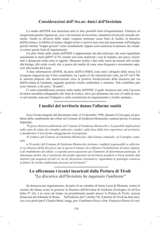 Considerazioni dell'Ass.ne Amici dell'Inviolata

      Lo studio dell'OER non menziona tutte le altre possibili fonti d'inquinamento: Chimeco srl
(sequestrata perché inquinava), cave e lavorazioni di travertino, innumerevoli piccole aziende chi-
miche. Anche se all'inizio dello studio vengono nominate come fonti di rischio, la discarica
dell'Inviolata e la Sibilla srl (tratta i fanghi tossici e nocivi) non sono più menzionate nell'indagine
perché ritenute "troppo giovani" come insediamenti. Eppure sono numerose le denunce dei cittadi-
ni contro queste fonti di inquinamento.
      Un altro limite dello studio dell'OER è rappresentato dai dati utilizzati, che sono riguardanti
unicamente le morti dall'87 al '93, mentre non sono analizzati i casi di malattia, pur grave, riscon-
trati e denunciati nella zona in oggetto. Mancano inoltre i dati sulle morti da tumore alla tiroide,
alla faringe, alle corde vocali, che, a parere dei medici di zona, sono frequenti e sicuramente supe-
riori alla media del Lazio.
      A dare informazioni all'OER, da parte dell'Usl RM/G, sono stati i dirigenti della stessa Usl
(vengono ringraziati per il loro contributo), tra i quali c'è chi relazionò più volte, tra l'87 ed il '90,
le autorità preposte alle autorizzazioni circa la positiva localizzazione della discarica per rsu
dell'Inviolata di Guidonia, negando qualsiasi rischio ambientale e sanitario. Tale contributo può
esser ritenuto, a dir poco, "di parte".
      Ci sono contraddizioni continue nello studio dell'OER, il quale riconosce più volte l'eccesso
di talune mortalità collegandole alle fonti di rischio, salvo poi dichiarare che non c'è nulla di sicu-
ro nel metodo usato per l'indagine o nella correlazione tra inquinamento e rischio sanitario...

                I medici del territorio danno l'allarme sanità

       Ecco il testo integrale del documento letto, il 19 dicembre 1996, durante il Convegno sui pro-
blemi dello smaltimento dei rifiuti nel Comune di Guidonia-Montecelio, tenutosi presso il cinema
Imperiale:
       "Il grave dissesto ambientale del Comune di Guidonia-Montecelio e le possibili implicazioni
sullo stato di salute dei cittadini inducono i medici, sulla base delle loro esperienze sul territorio,
a manifestare il loro fermo atteggiamento in proposito.
       Al sindaco del Comune di Guidonia-Montecelio, alla Giunta comunale, al Consiglio comu-
nale
       n.54 medici del Comune di Guidonia-Montecelio invitano i suddetti responsabili a sollecita-
re la chiusura della discarica sita in questo Comune ed a rifiutare l'installazione di nuovi impian-
ti di smaltimento dei rifiuti; si esprime preoccupazione per l'aumento di determinate patologie. Si
informano inoltre che è intenzione dei medici operanti sul territorio produrre a breve termine dati
statistici già acquisiti ed altri in via di rilevazione sistematica, riguardanti le patologie connesse
ai fattori di rischio ambientale presenti sul territorio".

        Lo affermano i tecnici incaricati dalla Pretura di Tivoli
          "La discarica dell'Inviolata ha inquinato l'ambiente"

      Su denuncia per inquinamento, da parte di un cittadino di Santa Lucia di Mentana, contro le
società che hanno avuto in gestione la discarica dell'Inviolata di Guidonia (Ecologica srl ed Eco
Italia 87 srl), è in corso da tempo un procedimento penale presso la Pretura di Tivoli, sezione
distaccata del tribunale di Roma. Nell'udienza del 5 ottobre '94, il pretore di Tivoli ha dato inca-
rico a tre periti (prof. Claudio Botrè, magg. gen. Gianfranco Pecci e dott. Francesco Rosso) di veri-

                                               116
 