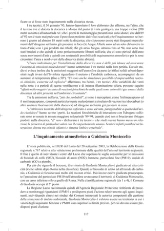 ficare se ci fosse stato inquinamento nella discarica stessa.
       I tre tecnici, il 30 gennaio '95, hanno depositato il loro elaborato che afferma, tra l'altro, che
il terreno ove è ubicata la discarica è idoneo dal punto di vista geologico, ma troppo vicino (200
metri soltanto) all'autostrada A1; che i pozzi di monitoraggio presenti non sono idonei; che dall'89
al '92 non è stato mai prelevato il percolato prodotto dai rifiuti scaricati; che l'inquinamento nel ter-
reno è giunto ad almeno 18 metri sotto la discarica; che ci possono essere stati frequenti mescola-
menti dell'idrogeno solforato già presente in loco (le Acque Albule sono ad un solo chilometro in
linea d'aria) con i gas prodotti dai rifiuti; che gli stessi biogas, almeno fino al '94, non sono mai
stati bruciati e che quindi si sono pericolosamente liberati nell'aria; che ci sono periodi dell'anno
senza movimenti d'aria e quindi con sostanziali possibilità di inquinamento atmosferico per le zone
circostanti l'area a nord-ovest della discarica (tutte abitate).
       "L'area individuata per l'installazione della discarica non è delle più idonee ad assicurare
l'assenza di emissioni maleodoranti" hanno sentenziato i tre tecnici nella loro perizia. Da tale stu-
dio si evince inoltre che le emissioni maggiori nell'atmosfera da parte dei rifiuti solidi urbani depo-
sitati negli invasi dell'Inviolata riguardano il metano e l'anidride carbonica, accompagnati da un
aumento di temperatura (fino a 50°). "Ci sono anche simultanee possibili ed imprevedibili reazio-
ni chimiche, esoterme od esplosive" affermano, tra l'altro, i tre tecnici. Alla variabilità dei venti
nella zona o a periodi di scarsa ventilazione e di intensa illuminazione solare, possono seguire
"effetti molto negativi a causa di reazioni fotochimiche nelle quali sono coinvolti i gas emessi dalla
discarica ed altri presenti nell'ambiente circostante".
       Tra le emissioni nell'aria, "più che probabili", ci sono i mercaptani, come l'etilmercaptano ed
il metilmercaptano, composti particolarmente maleodoranti e risultato di reazioni tra idrocarburi (o
altre sostanze fuoriuscenti dalla discarica) ed idrogeno solforato già presente in zona.
       "L'intrinseca tossicità dell'idrogeno solforato è assai elevata, paragonabile a quella dell'aci-
do cianidrico" hanno scritto i periti. Le reazioni fotochimiche di interazione con l'idrogeno solfo-
rato sono avvenute in misura maggiore nel periodo '89-'94, quando cioè non si bruciavano i biogas
prodotti nella discarica. "E' vero - dichiarano i tre tecnici - che studi recenti hanno messo in rela-
zione la presenza di particolari odori con il comportamento umano. Sembra infatti possibile un'in-
terazione diretta tra stimoli olfattivi e sistema limbico cerebrale".

           L'inquinamento atmosferico a Guidonia Montecelio

      E' stata pubblicata, nel BUR del Lazio del 20 settembre 2003, la Deliberazione della Giunta
regionale n.767 relativa alla valutazione preliminare della qualità dell'aria nel territorio regionale.
Il fine è quello di individuare i centri del Lazio che superano le soglie consentite per le emissioni
di biossido di zolfo (SO2), biossido di azoto (NO2), benzene, particolato fine (PM10), ossido di
carbonio (CO) e piombo.
      Per ciò che riguarda il benzene, il territorio di Guidonia Montecelio è giudicato ad alta criti-
cità (viene subito dopo Roma nella classifica). Quanto al biossido di azoto ed all'ossido di carbo-
nio, a Guidonia si rilevano tassi molto alti ma non critici. Può invece essere giudicata preoccupan-
te l'emissione del particolato PM10 nell'atmosfera sovrastante il territorio di Guidonia Montecelio,
con un tasso inferiore solo a quello di Roma. Nella classificazione regionale (da 1 a 4), il Comune
di Guidonia occupa il 2° posto.
      La Regione Lazio raccomanda quindi all'Agenzia Regionale Protezione Ambiente di proce-
dere a monitoraggi riguardanti il PM10 e predisporre piani d'azione relativamente agli agenti inqui-
nanti, individuando altresì nei sindaci dei Comuni interessati le autorità competenti alla gestione
delle situazioni di rischio ambientale. Guidonia Montecelio è valutato essere un territorio in cui i
valori degli inquinanti benzene e PM10 sono superiori ai limiti previsti, per cui devono essere pre-
disposti piani d'azione.

                                                      117
 