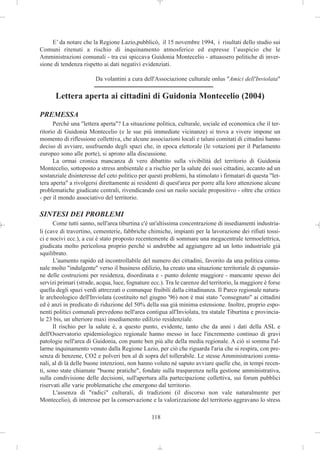 E’ da notare che la Regione Lazio,pubblicò, il 15 novembre 1994, i risultati dello studio sui
Comuni ritenuti a rischio di inquinamento atmosferico ed espresse l’auspicio che le
Amministrazioni comunali - tra cui spiccava Guidonia Montecelio - attuassero politiche di inver-
sione di tendenza rispetto ai dati negativi evidenziati.

                        Da volantini a cura dell'Associazione culturale onlus "Amici dell'Inviolata"

      Lettera aperta ai cittadini di Guidonia Montecelio (2004)

PREMESSA
      Perché una "lettera aperta"? La situazione politica, culturale, sociale ed economica che il ter-
ritorio di Guidonia Montecelio (e le sue più immediate vicinanze) si trova a vivere impone un
momento di riflessione collettiva, che alcune associazioni locali e taluni comitati di cittadini hanno
deciso di avviare, usufruendo degli spazi che, in epoca elettorale (le votazioni per il Parlamento
europeo sono alle porte), si aprono alla discussione.
      La ormai cronica mancanza di vero dibattito sulla vivibilità del territorio di Guidonia
Montecelio, sottoposto a stress ambientale e a rischio per la salute dei suoi cittadini, accanto ad un
sostanziale disinteresse del ceto politico per questi problemi, ha stimolato i firmatari di questa "let-
tera aperta" a rivolgersi direttamente ai residenti di quest'area per porre alla loro attenzione alcune
problematiche giudicate centrali, rivendicando così un ruolo sociale propositivo - oltre che critico
- per il mondo associativo del territorio.

SINTESI DEI PROBLEMI
      Come tutti sanno, nell'area tiburtina c'è un'altissima concentrazione di insediamenti industria-
li (cave di travertino, cementerie, fabbriche chimiche, impianti per la lavorazione dei rifiuti tossi-
ci e nocivi ecc.), a cui è stato proposto recentemente di sommare una megacentrale termoelettrica,
giudicata molto pericolosa proprio perché si andrebbe ad aggiungere ad un lotto industriale già
squilibrato.
      L'aumento rapido ed incontrollabile del numero dei cittadini, favorito da una politica comu-
nale molto "indulgente" verso il business edilizio, ha creato una situazione territoriale di espansio-
ne delle costruzioni per residenza, disordinata e - punto dolente maggiore - mancante spesso dei
servizi primari (strade, acqua, luce, fognature ecc.). Tra le carenze del territorio, la maggiore è forse
quella degli spazi verdi attrezzati o comunque fruibili dalla cittadinanza. Il Parco regionale natura-
le archeologico dell'Inviolata (costituito nel giugno '96) non è mai stato "consegnato" ai cittadini
ed è anzi in predicato di riduzione del 50% della sua già minima estensione. Inoltre, proprio espo-
nenti politici comunali prevedono nell'area contigua all'Inviolata, tra statale Tiburtina e provincia-
le 23 bis, un ulteriore maxi insediamento edilizio residenziale.
      Il rischio per la salute è, a questo punto, evidente, tanto che da anni i dati della ASL e
dell'Osservatorio epidemiologico regionale hanno messo in luce l'incremento continuo di gravi
patologie nell'area di Guidonia, con punte ben più alte della media regionale. A ciò si somma l'al-
larme inquinamento venuto dalla Regione Lazio, per ciò che riguarda l'aria che si respira, con pre-
senza di benzene, CO2 e polveri ben al di sopra del tollerabile. Le stesse Amministrazioni comu-
nali, al di là delle buone intenzioni, non hanno voluto né saputo avviare quelle che, in tempi recen-
ti, sono state chiamate "buone pratiche", fondate sulla trasparenza nella gestione amministrativa,
sulla condivisione delle decisioni, sull'apertura alla partecipazione collettiva, sui forum pubblici
riservati alle varie problematiche che emergono dal territorio.
      L'assenza di "radici" culturali, di tradizioni (il discorso non vale naturalmente per
Montecelio), di interesse per la conservazione e la valorizzazione del territorio aggravano lo stress

                                                118
 