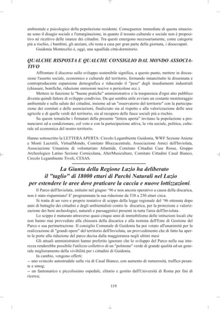 ambientale e psicologico della popolazione residente. Conseguenze immediate di questa situazio-
ne sono il disagio sociale e l'emarginazione, in quanto il tessuto culturale e sociale non è proposi-
tivo né ricettivo delle istanze dei cittadini. Tra questi emergono necessariamente, come categorie
più a rischio, i bambini, gli anziani, chi resta a casa per gran parte della giornata, i disoccupati.
     Guidonia Montecelio è, oggi, una squallida città-dormitorio.

QUALCHE RISPOSTA E QUALCHE CONSIGLIO DAL MONDO ASSOCIA-
TIVO
      Affrontare il discorso sullo sviluppo sostenibile significa, a questo punto, mettere in discus-
sione l'assetto sociale, economico e culturale del territorio, fermando innanzitutto la dissennata e
controproducente espansione demografica e riducendo il "peso" degli insediamenti industriali
(chiusure, bonifiche, riduzione emissioni nocive o pericolose ecc.).
      Mettere in funzione le "buone pratiche" amministrative e la trasparenza d'ogni atto pubblico
diventa quindi fattore di sviluppo condiviso. Da qui sembra utile avviare un costante monitoraggio
ambientale e sulla salute dei cittadini, insieme ad un "osservatorio del territorio" con la partecipa-
zione dei comitati e delle associazioni, finalizzato sia al rispetto e alla valorizzazione delle aree
agricole e di quelle verdi del territorio, sia al recupero delle fasce sociali più a rischio.
      Su queste tematiche i firmatari della presente "lettera aperta" invitano la popolazione a pro-
nunciarsi ed a condizionare, col voto e con la partecipazione attiva, la vita sociale, politica, cultu-
rale ed economica del nostro territorio.

Hanno sottoscritto la LETTERA APERTA: Circolo Legambiente Guidonia, WWF Sezione Aniene
e Monti Lucretili, VirtualMondo, Comitato Bloccacentrale, Associazione Amici dell'Inviolata,
Associazione Umanista di volontariato Atlantide, Comitato Cittadini Case Rosse, Gruppo
Archeologico Latino Sezione Cornicolana, AlterMusiculture, Comitato Cittadini Casal Bianco,
Circolo Legambiente Tivoli, CESAS.

               La Giunta della Regione Lazio ha deliberato
        il "taglio" di 18000 ettari di Parchi Naturali nel Lazio
 per estendere le aree dove praticare la caccia e nuove lottizzazioni.
      Il Parco dell'Inviolata, istituito nel giugno ‘96 e non ancora operativo a causa della discarica,
non è stato risparmiato! E' programmata la sua riduzione da 538 a 250 ettari circa.
      Si tratta di un vero e proprio tentativo di scippo della legge regionale del ‘96 ottenuta dopo
anni di battaglie dei cittadini e degli ambientalisti contro la discarica, per la protezione e valoriz-
zazione dei beni archeologici, naturali e paesaggistici presenti in tutta l'area dell'Inviolata .
      Lo scippo è maturato attraverso quasi cinque anni di immobilismo delle istituzioni locali che
non hanno mai provveduto alla chiusura della discarica e alla nomina dell'Ente di Gestione del
Parco e sua perimetrazione. Il consiglio Comunale di Guidonia ha poi votato all'unanimità per la
realizzazione di "grandi opere" del territorio dell'Inviolata, un provvedimento che di fatto ha aper-
to le porte alla riduzione del parco decisa dalla maggioranza negli ultimi mesi
      Gli attuali amministratori hanno preferito ignorare che lo sviluppo del Parco nella sua inte-
rezza renderebbe possibile l'utilizzo collettivo di un "polmone" verde di grande qualità ed un gene-
rale miglioramento della vivibilità per i cittadini di Guidonia.
      In cambio, vengono offerti:
-- uno svincolo autostradale sulla via di Casal Bianco, con aumento di rumorosità, traffico pesan-
te e smog;
-- un fantomatico e piccolissimo ospedale, elitario e gestito dall'Università di Roma per fini di
ricerca;

                                                   119
 