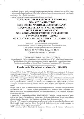 -- un dedalo di nuove strade camionabili, cioè una colata di asfalto sui campi intorno all'Inviolata;
-- al posto dell'odiata discarica dei rifiuti solidi urbani un inceneritore con recupero di energia, che
emetterebbe altri veleni in atmosfera;
-- nuove "cascate"di cemento, vanto e gioia dei costruttori locali.
       VOGLIAMO CHE IL PARCO DELL'INVIOLATA
                NON VENGA RIDOTTO!
      DEVE ESSERE APERTO ALLA CITTADINANZA!
       LA QUALITÀ DELLA VITA NEL TERRITORIO
             DEVE ESSERE MIGLIORATA!
      NON VOGLIAMO DISCARICHE, INCENERITORI
             E SVINCOLI AUTOSTRADALI,
   NE’ COLATE DI ASFALTO E CEMENTO AL POSTO DEL
                       VERDE!
                       Cittadini di Guidonia unitevi alla nostra protesta!
            Faremo sentire al Comune ed alla Regione Lazio la nostra determinazione
                   a non barattare l'ossigeno promesso per nuove promesse !
                        Sabato 16 Novembre 2002, ore 11.30
                           Girotondo intorno al Comune

                  COMITATO DIFESA DEL PARCO DELL'INVIOLATA
(Centro Umanista EraOra, Associazione Amici dell’Inviolata, WWF, Italia Nostra, Legambiente,
   Verdi Guidonia, Il Presidio, AlterMusiculture, Gruppo Archeologico Latino Cornicolano,
    Comitato promotore Riserva Boschi Monti Cornicolani, Associazione PAN Nomentum)

           Piccola storia di un disastro ambientale (1986-1999)

febbraio 1986: il Centro WWF Guidonia, nato alla fine del 1984, inizia una raccolta di firme per
una petizione popolare contro l’installazione a Guidonia, in località Inviolata, dell’inceneritore pre-
visto dal Piano regionale per lo smaltimento dei rifiuti solidi urbani.
marzo 1986: si raccolgono intorno al WWF tutte le realtà sociali e ambientaliste del territorio (dal
DACOR a Legambiente, dal Gruppo Archeologico di Montecelio alla FIGC, dai Comitati di quar-
tiere al periodico locale Tendenze), che daranno vita nel febbraio del 1987 al CEAG (Comitato
Ecologico Ambientale Guidonia), comitato cittadino che si propone come organismo di coordina-
mento.
maggio 1986: le oltre 7000 firme raccolte vengono presentate all’Assessore ai Lavori Pubblici
della Regione, on. G. C. Gallenzi, il quale comunica che nella nuova bozza del Piano sono state
raccolte molte delle indicazioni avanzate dai movimenti ambientalisti e che il previsto incenerito-
re non sarà realizzato.
2 marzo 1987: il responsabile ambiente della Usl RM/25, Vladimiro Perretta, relaziona in poche
righe al suo sindaco Giovan Battista Lombardozzi che la località Inviolata, dove è in attività una
piccola discarica abusiva, è il sito più idoneo per ubicarvi una discarica per rsu.
23 aprile 1987: lo stesso Perretta, richiestone, afferma per iscritto al suo sindaco Lombardozzi che
l'Inviolata è il sito più opportuno di tutto il territorio di Guidonia per ospitarvi una discarica per rsu
a causa del suo “ottimo regime anemometrico”.
1987: cominciano le lotte dei cittadini di Guidonia e di Santa Lucia di Mentana per la chiusura

                                                120
 