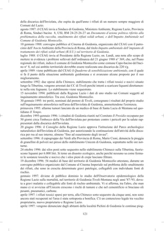 della discarica dell'Inviolata, che ospita da quell'anno i rifiuti di un numero sempre maggiore di
Comuni del Lazio.
agosto 1987: il CEAG invia a Sindaco di Guidonia, Ministero Ambiente, Regione Lazio, Provincia
di Roma, Sindaci bacino 8, USL RM 24-25-26-27 un Documento d’azione politica riferito alla
problematica della raccolta, smaltimento dei rifiuti solidi urbani, e dell’Impatto Ambientale nel
Comune di Guidonia Montecelio.
10 gennaio 1988: convegno pubblico al Cinema di Guidonia, organizzato dal CEAG con il patro-
cinio dell’Ass.to Ambiente della Provincia di Roma, dal titolo Impatto ambientale dell’impianto di
trattamento dei rifiuti solidi urbani (R.S.U.) sul territorio di Guidonia.
luglio 1988: il CEAG invia al Presidente della Regione Lazio, on. Landi, una nota allo scopo di
mettere in evidenza i problemi sollevati dall’ordinanza del 21 giugno 1988 n° 369, che, nel Piano
regionale dei rifiuti, indica il comune di Guidonia Montecelio come comune Capo-bacino del baci-
no n° 8, nel cui ambito territoriale dovrebbe essere realizzata una discarica da 220 t/g.
aprile 1989: viene pubblicato dal CEAG il Quaderno di sensibilizzazione ambientale, con il quale
si fa il punto della situazione ambientale guidoniana e si avanzano alcune proposte per il suo
miglioramento.
settembre 1992: due operai della Chimeco, stabilimento che tratta i rifiuti tossici e nocivi situato
lungo la Tiburtina, vengono arrestati dai CC di Tivoli perché intenti a scaricare liquami direttamen-
te nella rete fognante. Lo stabilimento viene sequestrato.
15 novembre 1994: pubblicati dalla Regione Lazio i dati di uno studio sui Comuni soggetti ad
inquinamento atmosferico. Tra essi, Guidonia Montecelio.
30 gennaio 1995: tre periti, nominati dal pretore di Tivoli, consegnano i risultati del proprio studio
sull'inquinamento atmosferico nell'area dell'Inviolata di Guidonia, ammettendone l'esistenza.
primavera 1995: allarme tumori lanciato da un medico di base di Santa Lucia di Mentana sul quo-
tidiano Il Tempo.
dicembre 1995-gennaio 1996: i cittadini di Guidonia riuniti nel Comitato Il Presidio occupano per
50 giorni circa l'imbocco della Via dell'Inviolata per protestare contro i pericoli per la salute rap-
presentati dalla discarica dell'Inviolata.
20 giugno 1996: il Consiglio della Regione Lazio approva l'istituzione del Parco archeologico
naturalistico dell'Inviolata di Guidonia, pur autorizzando la continuazione dell'attività della disca-
rica per rsu al suo interno, almeno "fino ad esaurimento degli invasi".
settembre 1996: il capogruppo dei Verdi alla Provincia di Roma, Mario Cioni, denuncia la pioggia
di granellini di polveri nei pressi dello stabilimento Unicem di Guidonia, soprattutto nelle ore not-
turne.
24 ottobre 1996: dai silos posti sotto sequestro nello stabilimento Chimeco sulla Tiburtina, fuorie-
scono liquami per 6.000 litri. Si teme un disastro ecologico, anche perché nessuno sa come ferma-
re le sostanze tossiche e nocive che i silos pieni di crepe lasciano filtrare.
19 dicembre 1996: 54 medici di base del territorio di Guidonia Montecelio attestano, durante un
convegno pubblico organizzato dal Comune al Cinema Imperiale sul problema dello smaltimento
dei rifiuti, che sono in crescita determinate gravi patologie, collegabili con individuate fonti di
rischio.
gennaio 1997: diviene di pubblico dominio lo studio dell'Osservatorio epidemiologico della
Regione Lazio sulla mortalità, nel territorio di Guidonia-Tivoli-Mentana negli anni '87-'93, dovu-
ta a gravi malattie e collegabile alle fonti di rischio ambientale. Vi si afferma, tra l'altro, che man
mano ci si avvicina all'Unicem crescono i rischi di tumore e che nel cementificio si bruciano oli
pesanti, pneumatici, carbone.
aprile 1997: i rifiuti tossici sparsi per terra, alla Chimeco sotto sequestro da cinque anni, non sono
ancora stati recuperati né l'area è stata sottoposta a bonifica. C'è un contenzioso legale tra vecchio
proprietario, nuovo proprietario e Regione Lazio.
aprile 1997: vengono denunciate dagli abitanti della località Pichini di Guidonia le continue piog-

                                                    121
 