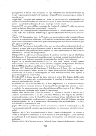 ge di granellini di polveri scure, provenienti con ogni probabilità dallo stabilimento Unicem. Le
polveri vengono analizzate dalla Asl di Guidonia. I dirigenti Unicem smentiscono possa trattarsi di
materiali nocivi.
maggio 1997: viene posto sotto sequestro un camion che, proveniente dalla provincia di Padova,
trasportava rifiuti tossici da bruciare nei forni dell'Unicem. Il mezzo è stato bloccato prima di oltre-
passare i cancelli dello stabilimento. Il carico è stato poi rispedito a nord.
8 maggio 1997: convegno pubblico, organizzato dal Comitato di cittadini Il Presidio, su Ambiente
e salute a Guidonia Montecelio: realtà attuale e prospettive.
23 giugno 1997: convegno pubblico, organizzato dal Comune di Guidonia Montecelio, sui risulta-
ti dello studio dell'Osservatorio epidemiologico regionale ed intitolato Dalla ricezione al monito-
raggio.
6 luglio 1997: l'associazione Amici dell'Inviolata, con una segnalazione alla Provincia di Roma,
manifesta la trasformazione ambientale verificatasi nell'area della discarica dell'Inviolata, dovuta
agli accumuli di rsu ben al di sopra delle quote di livello originarie della zona e di quelle dei pro-
getti approvati dalla Regione.
8 luglio 1997: l'associazione Amici dell'Inviolata invia una lettera alle autorità sanitarie locali per
conoscere se, dopo tutta la serie di convegni, studi e le aumentate preoccupazioni dei cittadini, i
responsabili della salute pubblica si siano adoperati - e come - per monitorare le fonti di rischio
ambientale ed i residenti dell'area guidoniana.
30 luglio 1997: il Codacons, a nome dei cittadini di Guidonia, presenta un esposto alla Procura
della Repubblica di Roma, contro le autorità regionali, provinciali, comunali e sanitarie locali per
diversi reati, tra cui il disastro ambientale, omissioni ed abusi d'ufficio, favoreggiamento.
8 agosto 1997: il direttore sanitario della Usl RM/G di Tivoli, dottor Carmine Cavallotti, risponde
all'associazione Amici dell'Inviolata, di aver attivato il dirigente del Dipartimento Prevenzione
della Usl RM/G, dottor Francesco Blasetti, al fine di tutelare il "cittadino utente".
14 agosto 1997: il dirigente del Dipartimento II della Provincia di Roma - Servizio Controlli e
Sanzioni, dottor Antonio Collareta, attesta, nella risposta alla segnalazione dell'associazione Amici
dell'Inviolata, che le quote di livello raggiunte dai rifiuti portati in discarica hanno superato le
quote massime previste ed autorizzate.
17 ottobre 1997: la Giunta regionale del Lazio autorizza il gestore della discarica dell'Inviolata,
EcoItalia 87 srl, ad ospitare altre centinaia di migliaia di tonnellate di rsu nei suoi invasi, "riem-
piendo gli spazi residui della discarica".
3 novembre 1997: tre tecnici della Provincia di Roma, Dipartimento II, si recano in discarica ed
attestano numerose omissioni: mancanza di impermeabilizzazione di parti del settore n.3, concre-
ta possibilità che acque contaminate e percolato defluiscano nel fosso posto al di fuori del perime-
tro della discarica, inquinando anche la falda idrica sottostante.
febbraio 1998: l'associazione Amici dell'Inviolata, il Comitato di cittadini Il Presidio ed il
Codacons nazionale ricorrono al Tar del Lazio contro l'Ordinanza della Regione che autorizza il
conferimento di nuovi volumi di rifiuti all'Inviolata, nonostante la legge sull'istituzione del Parco
archeologico e naturalistico non lo permetta. La sospensiva degli effetti dell'Ordinanza non viene
accordata dai giudici del Tar, in quanto - come affermato dagli avvocati della Regione - "la disca-
rica chiuderà da un momento all'altro".
giugno 1998: nasce il Coordinamento Libere Associazioni e Comitati di Guidonia (CLAC), che
riunisce circa dieci piccole situazioni aggregative di cittadini che intervengono sul territorio in vari
ambiti.
24 giugno 1998: il CLAC segnala a Provincia di Roma e Procura della Repubblica che, attestata la
volontà di proseguire il conferimento di rsu all'Inviolata da parte della Regione Lazio e aumentate
ancora le quote di livello degli invasi della discarica, è ipotizzabile il reato continuato di disastro
ambientale.
30 luglio 1998: il CLAC invia un esposto a Prefetto di Roma, Procura della Repubblica e Ministero

                                              122
 