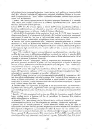 dell'Ambiente, in cui, esaminata la situazione venutasi a creare negli anni intorno ai problemi della
tutela della salute dei cittadini e dell'inquinamento ambientale a Guidonia, chiedono se sia censu-
rabile il comportamento del Primo Cittadino, responsabile della salute pubblica ma ritenuto poco
attento a tali problematiche.
25 gennaio 1999: la nuova Giunta provinciale delibera di prorogare almeno fino al 30 settembre
1999 l'attività della discarica dell'Inviolata di Guidonia, ospitando i rifiuti di 56 Comuni della
Provincia. Crescono le proteste popolari.
febbraio 1999: il CLAC invia un esposto ai ministri dell'Ambiente, degli Interni, di Grazia e
Giustizia e dei Beni culturali, per sollecitarli ad intervenire a favore della chiusura della discarica
dell'Inviolata e per tutelare la salute dei cittadini di Guidonia e l'ambiente.
13 febbraio 1999: alcuni cittadini di due associazioni facenti parte del CLAC hanno riscontrato il
distaccamento franoso di un'intera parete della discarica dell'Inviolata, segnalandolo prontamente
alla Provincia di Roma, ai CC del Noe, ai Vigili urbani ed al sindaco di Guidonia Montecelio. Lo
smottamento è dovuto, probabilmente, alle piogge ed al carico eccessivo dei rifiuti.
16 febbraio 1999: durante un'audizione della Commissione Ambiente del Comune di Guidonia
Montecelio di fronte alla Commissione Ambiente della Provincia di Roma ed all'Assessore
all'Ambiente provinciale, il dirigente del Dipartimento II, dottor Collareta, afferma che le quote di
livello raggiunte dagli accumuli di rsu sono eccessive ed il loro peso ha causato la rovinosa frana
del 13 febbraio scorso.
9 marzo 1999: i cittadini di Guidonia Montecelio lanciano una colletta pubblica e presentano ricor-
so al Tar del Lazio contro la deliberazione della Giunta provinciale che porta al 30 settembre 1999
il termine di proroga dell'attività della discarica dell'Inviolata. Al ricorso aderiscono anche il Wwf
nazionale ed il Comune di Guidonia Montecelio.
28 aprile 1999: il Tar del Lazio respinge l'istanza di sospensione della deliberazione della Giunta
provinciale, presentata dai cittadini, in quanto "allo stato sono prevalenti le esigenze di tutela degli
interessi pubblici" portate avanti dalla Provincia di Roma e dalla Regione Lazio. I cittadini deci-
dono di inoltrare ricorso al Consiglio di Stato.
maggio 1999: termina il lavoro preventivo di bonifica effettuato dalla Chimeco srl nell'area inte-
ressata dall'inquinamento verificatosi nel '96 e che aveva causato il sequestro degli impianti. Il peri-
colo, negli anni seguenti, continua però ad incombere sul territorio.
28 luglio 1999: cinque associazioni locali presentano un atto stragiudiziale di comunicazione e dif-
fida al presidente della Regione Lazio ed al presidente della Provincia di Roma, tendente ad pro-
vocare la chiusura della discarica per rsu dell'Inviolata, in quanto esaurita, in quanto costituente
minaccia per la salute dei cittadini, in quanto autorizzata solo da ordinanze contingenti e "straordi-
narie" divenute, da oltre dieci anni, "ordinarie".
30 settembre 1999: viene organizzata, da un gruppo di otto associazioni locali, una manifestazio-
ne pubblica a via dell'Inviolata, per protestare contro il prosieguo dell'attività della discarica per rsu
deciso dalla Regione Lazio. Alla manifestazione partecipa l'intero Consiglio comunale di Guidonia
Montecelio.
7 dicembre 1999: otto associazioni locali inviano una diffida alla Commissione speciale rifiuti del
Lazio, insediata presso la Regione, col fine di riconsiderare la situazione della discarica
dell'Inviolata ed avviarne la chiusura.
18 novembre 2000: l'Associazione Amici dell’Inviolata scrive ai dirigenti provinciali per segnala-
re l'esaurimento degli invasi della discarica per rsu dell'Inviolata e chiedendo un sopralluogo.
9 gennaio 2001: il Consiglio comunale di Guidonia Montecelio delibera un odg per creare un
nuovo assetto viario nella zona dell'Inviolata, che prevede di asfaltare strade bianche all'interno del
Parco regionale. Il 25 gennaio, l'Associazione scrive lettere di protesta alle varie autorità locali.
Nel 2003, varie associazioni locali prendono più volte l'iniziativa per respingere la proposta della
Giunta regionale di ridimensionamento della perimetrazione del Parco dell'Inviolata. Comitati ed
associazioni del territorio organizzano manifestazioni e convegni finalizzati al rifiuto della costru-

                                                     123
 