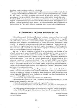 zione d'una grande centrale termoelettrica in Guidonia.
2004: viene temporaneamente occupata l’aula consiliare da volontari ambientalisti locali, durante
il Consiglio comunale di Guidonia Montecelio, per protesta contro l’approvazione della costruzio-
ne d’una “clinica d’eccellenza” all’interno del perimetro del Parco dell’Inviolata. L’aula viene
sgombrata con l’intervento dei CC, chiamati dal presidente del Consiglio, Osvaldo Sperandio.
19 febbraio 2005: viene organizzato un grande corteo a Guidonia, in difesa dell'ambiente, da un
gruppo di associazioni e comitati del territorio. L'obiettivo è manifestare la preoccupazione dei cit-
tadini per l'aumento delle polveri sottili (pm10) e delle malattie legate al degrado ambientale, la
riperimetrazione del Parco dell'Inviolata, la minaccia di nuovi impianti industriali a Guidonia.




                 Giù le mani dal Parco dell’Inviolata! (2004)

      Il Consiglio comunale di Guidonia Montecelio continua a proporre delibere contrarie alla
tanto conclamata intenzione di ridare credibilità alle istituzioni e vivibilità al territorio degradato
della Città dell'aria. Nella seduta di venerdì 28 novembre, all'odg del Consiglio cittadino, infatti,
campeggiavano le proposte di fornire Guidonia di un "centro di eccellenza per trapianti e pronto
soccorso" e di "localizzare, nel proprio territorio, l'attività di preselezione e trattamento di RSU a
mezzo di apposito impianto funzionante secondo le migliori tecnologie disponibili"(comprenden-
te la sistemazione della viabilità di servizio). Entrambe le proposte localizzano clinica ed impian-
to nell'area dell'attuale Parco regionale dell'Inviolata.
      Non solo è da rilevare l'ennesima illegittimità di decisioni consiliari che vengono prese in
barba alla tuttora vigente legge regionale 20/96, istitutiva del Parco dell'Inviolata, ma le due pro-
poste sono ancora una volta stridenti con la volontà dei cittadini e le pubbliche dichiarazioni dei
politici locali di dotare il territorio di Guidonia di condizioni migliori di vivibilità "in armonia con
l'ambiente preesistente". Viene citato, ad esempio, nella proposta di delibera relativa al nuovo
impianto di preselezione e trattamento dei rifiuti, il Piano provinciale del 1998, che individuava
Guidonia come possibile sito per un impianto, senza menzionare che nello stesso Piano si afferma-
va che il Consiglio provinciale, data la situazione di estremo disagio vissuto nell'area interessata e
tenendo conto del lungo sacrificio compiuto dalla cittadinanza di Guidonia, consigliava di non ubi-
care in tale territorio ulteriori impianti.
      Politici guidoniani, basta con le bugie ed i giochi delle tre carte! I cittadini di Guidonia, i
comitati e le associazioni che hanno come obiettivi qualificanti la vivibilità del territorio comuna-
le e delle sue immediate vicinanze, la tutela della salute pubblica e la conservazione degli ultimi
lembi di "naturalità" del territorio stesso ribadiscono la volontà di lotta fino al raggiungimento dei
seguenti obiettivi qualificanti e necessari:
      - la chiusura della inquinante e degradante discarica dell'Inviolata,
      - l'ampliamento del perimetro del Parco, l'adozione del Piano d'Assetto del Parco e l'apertura
dell'area protetta alla pubblica fruizione,
      - il rigetto di qualsiasi ipotesi di costruzione di impianti all'Inviolata,
      - il disinquinamento del territorio comunale oberato da una serie infinita di minacce alla salu-
te,
      - la rapida conclusione dell'indagine epidemiologica sulle condizioni di salute dei cittadini,
      - infine, il rifiuto della proposta di insediamento di una centrale termoelettrica in Guidonia.

Associazione culturale onlus                                                        Comitato cittadino
Amici dell'Inviolata                                                                  Bloccacentrale


                                              124
 