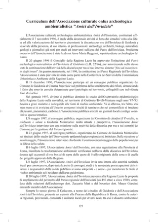 Curriculum dell’Associazione culturale onlus archeologica
              ambientalistica "Amici dell’Inviolata"

       L'Associazione culturale archeologica ambientalistica Amici dell'Inviolata, costituitasi uffi-
cialmente il 7 novembre 1996, è erede della decennale attività di lotta dei cittadini volta alla dife-
sa ed alla valorizzazione del territorio circostante la discarica per rsu dell'Inviolata di Guidonia e
si avvale della presenza, al suo interno, di professionisti: archeologi, architetti, biologi, naturalisti,
geologi e giornalisti già noti per studi ed interventi sull'area del Parco dell'Inviolata. Presidente
onorario dell'Associazione è stata la dr.ssa Anna Maria Reggiani, soprintendente archeologico del
Lazio.
       Il 20 giugno 1996 il Consiglio della Regione Lazio ha approvato l'istituzione del Parco
archeologico naturalistico dell'Inviolata di Guidonia (L.R. 22/96), pur autorizzando nello stesso
testo la continuazione dell'attività della discarica per rsu al suo interno, almeno "fino ad esaurimen-
to degli invasi". In quanto proponente, nel 1996, la costituzione del Parco Regionale dell'Inviolata,
l'Associazione è stata più volte invitata come parte nella Conferenza dei Servizi della Commissione
Urbanistica e Ambiente della Regione Lazio.
       Il 19 dicembre 1996, l'Associazione partecipa ad un convegno pubblico organizzato dal
Comune di Guidonia al Cinema Imperiale sul problema dello smaltimento dei rifiuti, denunciando
il fatto che sono in crescita determinate gravi patologie nel territorio, collegabili con individuate
fonti di rischio.
       Nel gennaio 1997, diviene di pubblico dominio lo studio dell'Osservatorio epidemiologico
della Regione Lazio sulla mortalità, nel territorio di Guidonia-Tivoli-Mentana negli anni '87-'93,
dovuta a gravi malattie e collegabile alle fonti di rischio ambientale. Vi si afferma, tra l'altro, che
man mano ci si avvicina all'Unicem crescono i rischi di tumore e che nel cementificio si bruciano
oli pesanti, pneumatici, carbone. L'Associazione pubblica articoli sui giornali locali e redige volan-
tini su questa tematica.
       L'8 maggio 1997, al convegno pubblico, organizzato dal Comitato di cittadini Il Presidio, su
Ambiente e salute a Guidonia Montecelio: realtà attuale e prospettive, l'Associazione Amici
dell'Inviolata interviene con una relazione sulla nocività della discarica per rsu e sui compiti del
Comune per la gestione del Parco regionale.
       Il 23 giugno 1997, al convegno pubblico, organizzato dal Comune di Guidonia Montecelio,
sui risultati dello studio dell'Osservatorio epidemiologico regionale ed intitolato Dalla ricezione al
monitoraggio, l'Associazione interviene chiedendo il continuo monitoraggio della popolazione per
la difesa della salute.
       Il 6 luglio 1997, l'Associazione Amici dell'Inviolata, con una segnalazione alla Provincia di
Roma, manifesta la trasformazione ambientale verificatasi nell'area della discarica dell'Inviolata,
dovuta agli accumuli di rsu ben al di sopra delle quote di livello originarie della zona e di quelle
dei progetti approvati dalla Regione.
       L'8 luglio 1997, l'Associazione Amici dell'Inviolata invia una lettera alle autorità sanitarie
locali per conoscere se, dopo tutta la serie di convegni, studi e le aumentate preoccupazioni dei cit-
tadini, i responsabili della salute pubblica si siano adoperati - e come - per monitorare le fonti di
rischio ambientale ed i residenti dell'area guidoniana.
       Il 30 luglio 1997, l'Associazione Amici dell'Inviolata presenta alla Regione Lazio la proposta
di ampliamento del perimetro del Parco regionale dell'Inviolata (da 450 ettari a circa 1500), corre-
data delle relazioni dell'archeologo dott. Zaccaria Mari e del botanico dott. Marco Giardini,
entrambi membri dell'Associazione.
       Sempre lo stesso giorno, il Codacons, a nome dei cittadini di Guidonia e dell'Associazione
Amici dell'Inviolata, presenta un esposto alla Procura della Repubblica di Roma, contro le autori-
tà regionali, provinciali, comunali e sanitarie locali per diversi reati, tra cui il disastro ambientale,

                                                    125
 