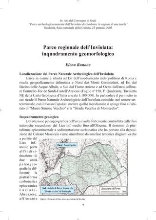 In: Atti del Convegno di Studi
      “Parco archeologico naturale dell’Inviolata di Guidonia, le ragioni di una tutela”
                 Guidonia, Sala comunale della Cultura, 25 gennaio 2003




                  Parco regionale dell’Inviolata:
                 inquadramento geomorfologico
                                    Elena Bunone

Localizzazione del Parco Naturale Archeologico dell'Inviolata
     L'area in esame è situata ad Est dell'insediamento metropolitano di Roma e
risulta geograficamente delimitata a Nord dai Monti Cornicolani, ad Est dal
Bacino delle Acque Albule, a Sud dal Fiume Aniene e ad Ovest dall'arco collina-
re Formello-Tor de Sordi-Castell’Arcione (Foglio n°150, I° Quadrante, Tavoletta
NE della Carta Geologica d'Italia a scala 1:100.000). In particolare il perimetro in
cui ricade il Parco Naturale Archeologicio dell'Inviolata coincide, nel settore set-
tentrionale, con il Fosso Capaldo; mentre quello meridionale si spinge fino all'abi-
tato di "Marco Simone Vecchio" e la "Strada Vecchia di Montecelio".

Inquadramento geologico
     L'evoluzione paleogeografica dell'area risulta fortemente controllata dalle fasi
tettoniche succedutesi dal Lias inf.-medio fino all'Olocene. Il dominio di piat-
taforma epicontinentale a sedimentazione carbonatica che ha portato alla deposi-
zione del Calcare Massiccio viene smembrato da una fase tettonica disgiuntiva che
a partire dal
Lias inf.-
medio porta
all'indivi-
duazione di
due unità
paleogeo-
grafiche dif-
ferenti: la
piattaforma
carbonatica
epioceanica
Laziale-
Abruzzese,
affiorante
                                                  9
 