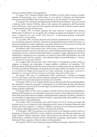 omissioni ed abusi d'ufficio, favoreggiamento.
      L'8 agosto 1997 il direttore sanitario della Usl RM/G di Tivoli, dottor Carmine Cavallotti,
risponde all'Associazione Amici dell'Inviolata, di aver attivato il dirigente del Dipartimento
Prevenzione della Usl RM/G, dottor Francesco Blasetti, al fine di tutelare il "cittadino utente".
      Il 14 agosto 1997, il dirigente del Dipartimento II della Provincia di Roma - Servizio Controlli
e Sanzioni, dottor Antonio Collareta, attesta, nella risposta alla segnalazione dell'Associazione
Amici dell'Inviolata, che le quote di livello raggiunte dai rifiuti portati in discarica hanno superato
le quote massime previste ed autorizzate.
      Il 17 ottobre 1997, la Giunta regionale del Lazio autorizza il gestore della discarica
dell'Inviolata, EcoItalia 87 srl, ad ospitare altre centinaia di migliaia di tonnellate di rsu nei suoi
invasi, "riempiendo gli spazi residui della discarica". L'Associazione protesta vivacemente,
inviando lettere a varie autorità.
      Il 3 novembre 1997, tre tecnici della Provincia di Roma, Dipartimento II, si recano in disca-
rica ed attestano numerose omissioni: mancanza di impermeabilizzazione di parti del settore n.3,
concreta possibilità che acque contaminate e percolato defluiscano nel fosso posto al di fuori del
perimetro della discarica, inquinando anche la falda idrica sottostante.
      Nel febbraio 1998, l'Associazione Amici dell'Inviolata, il Comitato di cittadini Il Presidio ed
il Codacons nazionale ricorrono al Tar del Lazio contro l'Ordinanza della Regione che autorizza il
conferimento di nuovi volumi di rifiuti all'Inviolata, nonostante la legge sull'istituzione del Parco
archeologico e naturalistico non lo permetta. La sospensiva degli effetti dell'Ordinanza non viene
accordata dai giudici del Tar, in quanto - come affermato dagli avvocati della Regione - "la disca-
rica chiuderà da un momento all'altro".
      Il 21 maggio 1998, l'Associazione Amici dell'Inviolata e la Cooperativa sociale EcoRisorse
redigono un progetto per partecipare al bando pubblico, pubblicato nel settembre 1997,
dell'Assessorato all'Ambiente della Provincia di Roma per un finanziamento di lire 50milioni per
il Comune di Guidonia Montecelio, da assegnarsi ad uno studio redatto con finalità di "incentiva-
re le possibilità di sviluppo dell'occupazione nel campo ambientale, salvaguardare, valorizzare e
diffondere la conoscenza del Parco Naturale Archeologico Regionale dell'Inviolata...".
      Nel giugno 1998, nasce il Coordinamento Libere Associazioni e Comitati di Guidonia
(CLAC), che riunisce circa dieci piccole situazioni aggregative di cittadini (tra cui l'Associazione
Amici dell'Inviolata) che intervengono sul territorio in vari àmbiti.
      Il 24 giugno 1998, il CLAC segnala alla Provincia di Roma ed alla Procura della Repubblica
che, attestata la volontà di proseguire il conferimento di rsu all'Inviolata da parte della Regione
Lazio e aumentate ancora le quote di livello degli invasi della discarica, è ipotizzabile il reato con-
tinuato di disastro ambientale.
      Il 30 luglio 1998, il CLAC invia un esposto a Prefetto di Roma, Procura della Repubblica e
Ministero dell'Ambiente, in cui, esaminata la situazione venutasi a creare negli anni intorno ai pro-
blemi della tutela della salute dei cittadini e dell'inquinamento ambientale a Guidonia, chiedono se
sia censurabile il comportamento del Primo Cittadino, responsabile della salute pubblica ma rite-
nuto poco attento a tali problematiche.
      Il 10 ottobre 1998, l'Associazione Amici dell'Inviolata ed il CLAC inviano una lettera alla
Regione Lazio in cui si lamenta la totale inadempienza del Comune di Guidonia Montecelio nella
gestione del Parco regionale e si chiede di affidarne la gestione ad un Commissario prefettizio
(come disposto dalla legge istitutiva 22/96) o alla Provincia di Roma.
      Il 18 dicembre 1998, l'Associazione Amici dell'Inviolata e la Cooperativa sociale EcoRisorse
presentano al dirigente dell'Ufficio tecnico Ambiente provinciale, ing. Massimo Signoretti, uno
studio intitolato Indagini preliminari relative alla conoscenza del territorio del Parco regionale
dell'Inviolata e contenente relazioni storiche, naturalistiche, geologiche, archeologiche e catastali
dell'area del Parco regionale, al fine di ottenere un finanziamento.
      Il 25 gennaio 1999, la nuova Giunta provinciale delibera di prorogare almeno fino al 30 set-

                                                 126
 