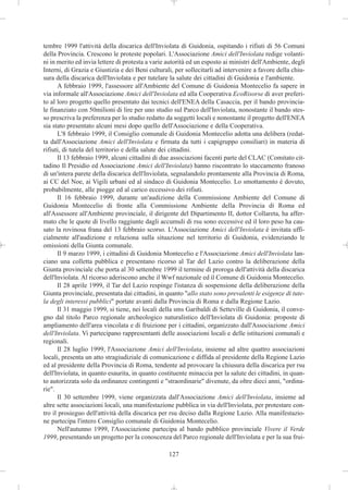 tembre 1999 l'attività della discarica dell'Inviolata di Guidonia, ospitando i rifiuti di 56 Comuni
della Provincia. Crescono le proteste popolari. L'Associazione Amici dell'Inviolata redige volanti-
ni in merito ed invia lettere di protesta a varie autorità ed un esposto ai ministri dell'Ambiente, degli
Interni, di Grazia e Giustizia e dei Beni culturali, per sollecitarli ad intervenire a favore della chiu-
sura della discarica dell'Inviolata e per tutelare la salute dei cittadini di Guidonia e l'ambiente.
      A febbraio 1999, l'assessore all'Ambiente del Comune di Guidonia Montecelio fa sapere in
via informale all'Associazione Amici dell'Inviolata ed alla Cooperativa EcoRisorse di aver preferi-
to al loro progetto quello presentato dai tecnici dell'ENEA della Casaccia, per il bando provincia-
le finanziato con 50milioni di lire per uno studio sul Parco dell'Inviolata, nonostante il bando stes-
so prescriva la preferenza per lo studio redatto da soggetti locali e nonostante il progetto dell'ENEA
sia stato presentato alcuni mesi dopo quello dell'Associazione e della Cooperativa.
      L'8 febbraio 1999, il Consiglio comunale di Guidonia Montecelio adotta una delibera (redat-
ta dall'Associazione Amici dell'Inviolata e firmata da tutti i capigruppo consiliari) in materia di
rifiuti, di tutela del territorio e della salute dei cittadini.
      Il 13 febbraio 1999, alcuni cittadini di due associazioni facenti parte del CLAC (Comitato cit-
tadino Il Presidio ed Associazione Amici dell'Inviolata) hanno riscontrato lo staccamento franoso
di un'intera parete della discarica dell'Inviolata, segnalandolo prontamente alla Provincia di Roma,
ai CC del Noe, ai Vigili urbani ed al sindaco di Guidonia Montecelio. Lo smottamento è dovuto,
probabilmente, alle piogge ed al carico eccessivo dei rifiuti.
      Il 16 febbraio 1999, durante un'audizione della Commissione Ambiente del Comune di
Guidonia Montecelio di fronte alla Commissione Ambiente della Provincia di Roma ed
all'Assessore all'Ambiente provinciale, il dirigente del Dipartimento II, dottor Collareta, ha affer-
mato che le quote di livello raggiunte dagli accumuli di rsu sono eccessive ed il loro peso ha cau-
sato la rovinosa frana del 13 febbraio scorso. L'Associazione Amici dell'Inviolata è invitata uffi-
cialmente all'audizione e relaziona sulla situazione nel territorio di Guidonia, evidenziando le
omissioni della Giunta comunale.
      Il 9 marzo 1999, i cittadini di Guidonia Montecelio e l'Associazione Amici dell'Inviolata lan-
ciano una colletta pubblica e presentano ricorso al Tar del Lazio contro la deliberazione della
Giunta provinciale che porta al 30 settembre 1999 il termine di proroga dell'attività della discarica
dell'Inviolata. Al ricorso aderiscono anche il Wwf nazionale ed il Comune di Guidonia Montecelio.
      Il 28 aprile 1999, il Tar del Lazio respinge l'istanza di sospensione della deliberazione della
Giunta provinciale, presentata dai cittadini, in quanto "allo stato sono prevalenti le esigenze di tute-
la degli interessi pubblici" portate avanti dalla Provincia di Roma e dalla Regione Lazio.
      Il 31 maggio 1999, si tiene, nei locali della sms Garibaldi di Setteville di Guidonia, il conve-
gno dal titolo Parco regionale archeologico naturalistico dell'Inviolata di Guidonia: proposte di
ampliamento dell'area vincolata e di fruizione per i cittadini, organizzato dall'Associazione Amici
dell'Inviolata. Vi partecipano rappresentanti delle associazioni locali e delle istituzioni comunali e
regionali.
      Il 28 luglio 1999, l'Associazione Amici dell'Inviolata, insieme ad altre quattro associazioni
locali, presenta un atto stragiudiziale di comunicazione e diffida al presidente della Regione Lazio
ed al presidente della Provincia di Roma, tendente ad provocare la chiusura della discarica per rsu
dell'Inviolata, in quanto esaurita, in quanto costituente minaccia per la salute dei cittadini, in quan-
to autorizzata solo da ordinanze contingenti e "straordinarie" divenute, da oltre dieci anni, "ordina-
rie".
      Il 30 settembre 1999, viene organizzata dall'Associazione Amici dell'Inviolata, insieme ad
altre sette associazioni locali, una manifestazione pubblica in via dell'Inviolata, per protestare con-
tro il prosieguo dell'attività della discarica per rsu deciso dalla Regione Lazio. Alla manifestazio-
ne partecipa l'intero Consiglio comunale di Guidonia Montecelio.
      Nell'autunno 1999, l'Associazione partecipa al bando pubblico provinciale Vivere il Verde
1999, presentando un progetto per la conoscenza del Parco regionale dell'Inviolata e per la sua frui-

                                                  127
 