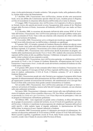 zione, rivolta particolarmente al mondo scolastico. Tale progetto risulta, nella graduatoria ufficia-
le, il primo degli esclusi dal finanziamento.
       Il 7 dicembre 1999, l'Associazione Amici dell'Inviolata, insieme ad altre sette associazioni
locali, invia una diffida alla Commissione speciale rifiuti del Lazio, insediata presso la Regione,
col fine di riconsiderare la situazione della discarica dell'Inviolata ed avviarne la chiusura.
       L'8 maggio 2000, l'Associazione Amici dell'Inviolata e la Cooperativa EcoRisorse presenta-
no formale ricorso alle autorità provinciali avverso l'assegnazione della somma di lire 50milioni
(erogati dalla Provincia di Roma, Assessorato all'Ambiente) all'ENEA per uno studio sul Parco
dell'Inviolata.
       Il 23 dicembre 2000, in occasione del decennale dell'attività della sezione WWF di Tivoli-
Valle dell'Aniene, l'Associazione Amici dell'Inviolata partecipa al convegno pubblico tenuto pres-
so la casa comunale di Tivoli. Viene svolta una relazione sulla situazione dei rifiuti e della salute
pubblica nel territorio di Guidonia.
       Il 18 novembre 2000, l'Associazione scrive ai dirigenti provinciali per segnalare l'esaurimen-
to degli invasi della discarica per rsu dell'Inviolata e chiedendo un sopralluogo.
       Il 9 gennaio 2001, il Consiglio comunale di Guidonia Montecelio delibera un odg per creare
un nuovo assetto viario nella zona dell'Inviolata che prevede di asfaltare strade bianche all'interno
del Parco regionale. Il 25 gennaio, l'Associazione scrive lettere di protesta alle varie autorità.
       Il 5 febbraio 2001, l'Associazione Amici dell'Inviolata decide di presentare un progetto, nel-
l'ambito della manifestazione provinciale Vivere il Verde 2001, tendente alla conoscenza del Parco
regionale dell'Inviolata ed alla sua pubblica fruizione. Collaborano al progetto varie associazioni,
quattro istituti scolastici ed una cooperativa sociale.
       Nel settembre 2002, l'Associazione Amici dell'Inviolata partecipa, in collaborazione col LEA
provinciale di Tivoli e con il Comune di Guidonia Montecelio, all'organizzazione del Corso di
Formazione Compostiamoci bene!, rivolto alle scuole del territorio comunale di Guidonia sui rifiu-
ti delle mense scolastiche.
       Il 25 gennaio 2003, presso la Sala comunale della Cultura in Guidonia, l'Associazione Amici
dell'Inviolata organizza il Convegno di Studi sul Parco regionale dell'Inviolata, con la partecipa-
zione di studiosi, ambientalisti, il LEA di Tivoli, il Distretto scolastico 33° ed il sindaco di
Guidonia Montecelio.
       Nel 2003, l'Associazione prende più volte l'iniziativa per respingere la proposta della Giunta
regionale di ridimensionamento della perimetrazione del Parco dell'Inviolata. Partecipa inoltre, tra
gli organizzatori (comitati ed associazioni del territorio), alle manifestazioni ed ai convegni fina-
lizzati al rifiuto della costruzione d'una grande centrale termoelettrica in Guidonia.
       Nel novembre 2003, l'Associazione Amici dell'Inviolata partecipa al Convegno su Salute e
Ambiente nel territorio di Guidonia, tenutosi nella Sala del Consiglio comunale, con una relazione
sullo stato ambientale territoriale.
       Nel marzo 2004, l'Associazione è chiamata a tenere lezioni sullo stato dell'ambiente nel ter-
ritorio di Guidonia, presso il liceo scientifico Majorana e l'IC Don Milani, nell'ambito del concor-
so provinciale La scuola nel e per il territorio, a cui il liceo Majorana ha partecipato e vinto con
un progetto di informazione sull'ambiente guidoniano.
       Nel febbraio 2005, viene organizzato un grande corteo a Guidonia, in difesa dell'ambiente,
da un gruppo di associazioni e comitati del territorio, tra cui il Circolo di Legambiente e gli Amici
dell'Inviolata. L'obiettivo è manifestare la preoccupazione dei cittadini per l'aumento delle polveri
sottili (pm10) e delle malattie legate al degrado ambientale, la riperimetrazione del Parco
dell'Inviolata, la minaccia di nuovi impianti industriali a Guidonia.
       Dal settembre 2000 l'Associazione gestisce il Laboratorio provinciale di informazione, for-
mazione ed educazione ambientale di Tivoli insieme al WWF sezione di Tivoli Valle dell'Aniene e
Monti Lucretili (capofila), Legambiente circolo di Tivoli, Italia Nostra sezione Aniene e Monti
Lucretili, avendo vinto il bando di concorso della Provincia di Roma.

                                               128
 