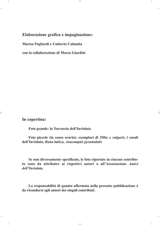 Elaborazione grafica e impaginazione:

Marisa Pagliardi e Umberto Calamita

con la collaborazione di Marco Giardini




In copertina:

    Foto grande: la Torraccia dell’Inviolata

     Foto piccole (in senso orario): esemplari di Tillia x vulgaris, i casali
dell’Inviolata, Rana italica, Anacamptis pyramidalis



     Se non diversamente specificato, le foto riportate in ciascun contribu-
to sono da attribuire ai rispettivi autori o all’Associazione Amici
dell’Inviolata.



    La responsabilità di quanto affermato nella presente pubblicazione è
da ricondursi agli autori dei singoli contributi.
 