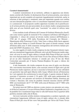Caratteri sismotettonici
      I caratteri sismotettonici di un territorio, sebbene in apparenza non diretta-
mente correlati alle finalità e le destinazioni d'uso di un'area protetta, sono tuttavia
importanti per un più completo ed esauriente inquadramento territoriale, anche in
relazione ai dati geologici e strutturali, tanto più importante quando esso confina
con aree densamente popolate o dove si concentrano importanti interessi economi-
ci e commerciali. A tal proposito sembra opportuno ricordare che la pianificazio-
ne di un'area protetta non può prescindere da un attento studio e programmazione
delle aree ad essa limitrofe quali zone "cuscinetto" tra settori di utilizzo tanto
diverso.
      L'area studiata ricade all'interno del Comune di Guidonia Montecelio classifi-
cato come sismico (grado di sismicità S=9) e compreso nell'elenco dell'Allegato 2
(Appendice 1: elenco dei comuni ad elevato rischio sismico) dell'Ordinanza n.
2788 del 12 giugno 1998 della Presidenza del Consiglio dei Ministri -
Dipartimento della Protezione Civile). Tutta l'area a ridosso della fascia appenni-
nica, dalla bassa Sabina ai Castelli Romani fino quasi al litorale romano, ricade
all'interno della zona 31 della zonazione sismogenetica del territorio italiano pro-
posta dal GNDT (Scandone et al., 1991).
      La zona oggetto di studio risulta compresa tra due lineamenti tettonici regio-
nali con cinematismi leggermente differenti, attivi già dal Pleistocene medio-supe-
riore: ad ovest la zona di taglio sabina si estende dalla Piana di Rieti per circa 60
km verso Sud passando per l'alveo del Fiume Tevere fino all'area di Monte Mario;
ad est un altro lineamento tettonico si estende per circa 30 km dai Monti
Cornicolani passando per il bacino Pantano-Borghese fin quasi a ridosso dei
Castelli Romani.
      A tale lineamento, che risulta composto da una zona di taglio con direzione
NS e movimento trascorrente destro, sono associati sistemi di faglia attivi già dal
Pleistocene medio-superiore; ad esso è associata la formazione di zone subsidenti
con geometrie tipo pull-apart (Bacino delle Acque Albule) dovute all'interazione
tra i vari segmenti che costituiscono la zona di taglio. A questo sistema di faglie è
associato il terremoto avvenuto il 24 aprile 1901 nella parte pedemontana dei
Monti Lucretili, con epicentro nel territorio di Palombara Sabina, disastroso per
Cretone e Stazzano; tale sisma ha prodotto intensità massime intorno all'VIII°
MSC con risentimenti del V°-VI° MSC nella zona di Mentana e del V° MSC nella
zona di Montecelio.
      Nei primi mesi del 2000 un ulteriore evento sismico con epicentro nei comu-
ni di Rocca Canterano e Cervara di Roma (Monti Simbruini) e magnitudo circa 3,5
ha prodotto lievi risentimenti lungo tutta la valle dell'Aniene fino ai quartieri della
periferia orientale della città di Roma.
      Ad ovest è presente un'altra struttura sismogenetica a carattere regionale, con
cinematismi leggermente differenti (zona di taglio sabina) che si estende dalla
Piana di Rieti per circa 60 km verso Sud passando per l'alveo del Fiume Tevere

                                        12
 
