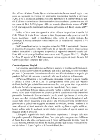 fino all'area di Monte Mario. Questa risulta costituita da una zona di taglio com-
posta da segmenti en-échelon con cinematica transtensiva destrale a direzione
N20E, a cui si associa un complesso sistema deformativo di strutture fragili e dut-
tili. L'ultimo evento sismico di una certa rilevanza associato a questa struttura è il
terremoto di Rieti del 28 giugno 1898 con intensità (Io) stimata intorno all'VIII°
MCS che ha prodotto risentimenti nella zona di Mentana e di Tivoli intorno al IV°
MCS.
      Infine un'altra zona sismogenetica vicina all'area in questione è quella dei
Colli Albani. Si tratta di un vulcano in fase di quiescenza che genera eventi di
bassa magnitudo i quali si manifestano sotto forma di sciame sismico. La
Campagna Romana raramente è stata interessata da risentimenti superiori al VI
grado MCS.
      Nell'intervallo di tempo tra maggio e settembre 2001 il territorio del Comune
di Guidonia Montecelio è stato interessato da un periodo sismico, legato ad una
serie di microsismi la cui sorgente è superficiale rispetto ai terremoti classici del-
l'area. Gli eventi principali della sequenza sono stati: 22 giugno, Md=2.5; 13 luglio
M=2.6 e 25 agosto M=2.7. Tale fenomeno è tuttora oggetto di studio da parte del
Centro Nazionale Terremoti dell'INGV.

Caratteri geomorfologici
     L'evoluzione geomorfologica dell'area in esame è il risultato delle fasi erosi-
ve che, a causa delle variazioni eustatiche del livello del mare, si sono succedute
per tutto il Quaternario, determinando ulteriori modificazioni rispetto a quelle già
prodotte dall'attività vulcanica e mettendo alla luce il substrato sedimentario.
     Il Parco dell'Inviolata si trova all'interno di un area collinare; la quota più alta
è ubicata a circa 120 m s.l.m. in corrispondenza della zona del "Quarto
dell'Inviolatella" per poi declinare dolcemente fino circa quota 50 m in prossimità
delle aste fluviali, che segnano grosso modo i confini del Parco stesso.
     La morfologia dell'area appena descritta ricalca la natura litologica del sub-
strato, infatti essa è il risultato del diverso grado di consistenza delle formazioni
presenti in funzione dei fenomeni erosivi, per lo più di tipo lineare ed areale, che
si sono succeduti per tutto il Quaternario. I dossi sono costituiti da sedimenti vul-
canici (tufo litoide, pozzolane e tufo grigio) che presentano buone caratteristiche
geotecniche e quindi una maggiore resistenza all'erosione, mentre i versanti e le
zone adiacenti ai fossi, costituite da sabbie, sabbie argillose e argille sabbiose,
hanno subito, date le mediocri caratteristiche geotecniche di questi terreni, un
maggior grado di erosione.
     L'idrografia superficiale risulta abbastanza organizzata; il disegno della rete
idrografica generale è di tipo dendritico; l'asta principale è rappresentata dal Fosso
di Santa Lucia che alla confluenza con il Fosso dell'Inviolata diventa Fosso di
Marco Simone, tributario di destra del Fiume Aniene e per il quale risultano tribu-
tari di sinistra il Fosso Capaldo e il Fosso dell'Inviolata.

                                            13
 