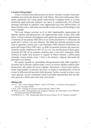 Caratteri idrogeologici
     L'area è caratterizzata dalla presenza di terreni vulcanici a media e bassa per-
meabilità provenienti dal distretto dei Colli Albani. Tali terreni influenzano l'idro-
grafia superficiale che risulta quindi relativamente sviluppata anche se in parte
modificata dagli interventi antropici con opere di canalizzazione. Gli elementi
idrologici principali di superficie sono rappresentati dai Fossi dell'Inviolata e di
Marco Simone (che a valle della zona prende il nome di Fosso di Pratolungo) e del
Fosso Capaldo.
     Tali corsi d'acqua scorrono su di un letto impermeabile rappresentato dai
depositi argillosi plio-pleistocenici che rappresentano anche la base della falda
idrica. I terreni vulcanici che poggiano sulle argille plio-quaternarie rappresentano
il serbatoio di una potente falda idrica il cui livello piezometrico è influenzato da
quello del F. Aniene e dei suoi affluenti. Tale falda non presenta emergenze nella
zona in questione, tuttavia più a sud (Ventriglia 1990) alimenta l'importante sor-
gente dell'Acqua Felice (280 l/sec). La falda in questione presenta una quota pie-
zometrica media compresa tra 100 e 25 m s.l.m. con una direzione di flusso gene-
ralmernte NE-SW ed un gradiente idraulico pari a circa 0,01 (Ventriglia 1990).
Nell'area di studio sono presenti le sorgenti di Marco Simone e dell'Inviolata
entrambe a bassa portata (circa 1 l/sec) e che drenano i depositi alluvionali dei
principali corsi d'acqua.
     Per quanto riguarda la vulnerabilità all'inquinamento delle falde acquifere, è
da notare che la discarica dell'Inviolata si trova sui terreni argilloso-sabbiosi plio-
pleistocenici alla testata del Fosso Capaldo. Nonostante i terreni siano relativa-
mente impermeabili, la presenza del Fosso va tenuta in considerazione, ai fini di
evitare la diffusione del percolato della discarica. Inoltre, essendo la zona a voca-
zione agricola, occorre considerare anche il possibile inquinamento dato da erbi-
cidi, pesticidi e fertilizzanti usati nelle coltivazioni.

Bibliografia
AA.VV . 1965 - Carta Geologica d'Italia - Foglio 150 "Roma" - con relative note esplicative
    Servizio Geologico d'Italia.
C.N.R., 1985 - Catalogo dei terremoti italiani dall'anno 1000 al 1980.
DE RITA et a.,1988 - Carta geologica del complesso Vulcanico dei Colli Albani C.N.R. PROGET-
    TO FINALIZZATO GEODINAMICA.
VENTRIGLIA, U., 1990 - Idrogeologia della Provincia di Roma. IV vol. "Regione orientale".




                                              15
 