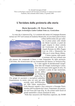 In: Atti del Convegno di Studi
      “Parco archeologico naturale dell’Inviolata di Guidonia, le ragioni di una tutela”
                 Guidonia, Sala comunale della Cultura, 25 gennaio 2003




           L'Inviolata dalla preistoria alla storia
                    Maria Sperandio e M. Teresa Petrara
          Gruppo Archeologico Latino Latium Vetus sez. Cornicolana

     La zona che ci interessa (Fig. 1) è costituita dal settore di Campagna Romana
incluso nel 1937 nel Comune di Guidonia Montecelio; di essa fanno parte le basse
                                                  colline dell'Inviolata che qui vedia-
    Fig. 1
                                                   mo in primo piano sullo sfondo
                                                   dei Monti Lucretili, ai piedi dei
                                                   quali sorgono le alture coniche
                                                   dei Cornicolani: da sinistra S.
                                                   Angelo Romano (m 400), Poggio
                                                   Cesi (m 410) e Montecelio (m
                                                   390) con il vicino Monte Albano.
                                                        L'intera regione, dalle pendi-
                                                   ci montane alle aree collinari sino
alla pianura che comprende il Parco, è stata frequentata fin dalla preistoria.
L'Inviolata, che riconosciamo dal suo monumento più famoso, la Torraccia (Fig.
                                      2), è stata oggetto di pluridecennali ricogni-
                                       zioni fatte dal Gruppo Archeologico Latino,
                                       che vi ha rinvenuto molti oggetti di selce, fra
                                       cui raschiatoi e punte di tipo musteriano,
                                       utensili diffusi                        Fig. 3
                                       nel Paleolitico
    Fig. 2                            medio (Fig. 3).
Che gruppi di cacciatori e raccoglitori paleolitici
frequentassero la nostra zona era noto già dalla
                      seconda metà dell'Ottocento:
                      nel 1866 l'abate monticellese
                      Carlo Rusconi segnalò e fece conoscere a Giuseppe Ponzi,
                      membro dell'Accademia dei Lincei, l'importante sito preisto-
                      rico del Fosso del Cupo (Fig. 4), che restituì molti fossili di
                      grandi mammiferi e alcuni strumenti di selce.
    Fig. 4
                        Nella fase successiva del Paleolitico superiore, dai 30.000

                                               17
 