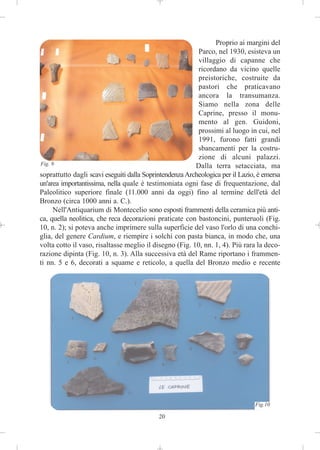 Proprio ai margini del
                                                          Parco, nel 1930, esisteva un
                                                          villaggio di capanne che
                                                          ricordano da vicino quelle
                                                          preistoriche, costruite da
                                                          pastori che praticavano
                                                          ancora la transumanza.
                                                          Siamo nella zona delle
                                                          Caprine, presso il monu-
                                                          mento al gen. Guidoni,
                                                          prossimi al luogo in cui, nel
                                                          1991, furono fatti grandi
                                                          sbancamenti per la costru-
                                                          zione di alcuni palazzi.
Fig. 9                                                   Dalla terra setacciata, ma
soprattutto dagli scavi eseguiti dalla Soprintendenza Archeologica per il Lazio, è emersa
un'area importantissima, nella quale è testimoniata ogni fase di frequentazione, dal
Paleolitico superiore finale (11.000 anni da oggi) fino al termine dell'età del
Bronzo (circa 1000 anni a. C.).
      Nell'Antiquarium di Montecelio sono esposti frammenti della ceramica più anti-
ca, quella neolitica, che reca decorazioni praticate con bastoncini, punteruoli (Fig.
10, n. 2); si poteva anche imprimere sulla superficie del vaso l'orlo di una conchi-
glia, del genere Cardium, e riempire i solchi con pasta bianca, in modo che, una
volta cotto il vaso, risaltasse meglio il disegno (Fig. 10, nn. 1, 4). Più rara la deco-
razione dipinta (Fig. 10, n. 3). Alla successiva età del Rame riportano i frammen-
ti nn. 5 e 6, decorati a squame e reticolo, a quella del Bronzo medio e recente




                                                                               Fig.10

                                            20
 