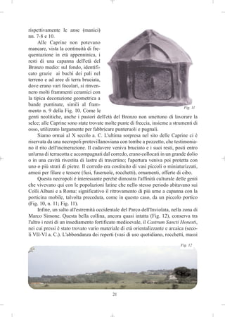 rispettivamente le anse (manici)
nn. 7-8 e 10.
      Alle Caprine non potevano
mancare, vista la continuità di fre-
quentazione in età appenninica, i
resti di una capanna dell'età del
Bronzo medio: sul fondo, identifi-
cato grazie ai buchi dei pali nel
terreno e ad aree di terra bruciata,
dove erano vari focolari, si rinven-
nero molti frammenti ceramici con
la tipica decorazione geometrica a
bande puntinate, simili al fram-
                                                                                  Fig. 11
mento n. 9 della Fig. 10. Come le
genti neolitiche, anche i pastori dell'età del Bronzo non smettono di lavorare la
selce; alle Caprine sono state trovate molte punte di freccia, insieme a strumenti di
osso, utilizzato largamente per fabbricare punteruoli e pugnali.
      Siamo ormai al X secolo a. C. L'ultima sorpresa nel sito delle Caprine ci è
riservata da una necropoli protovillanoviana con tombe a pozzetto, che testimonia-
no il rito dell'incinerazione. Il cadavere veniva bruciato e i suoi resti, posti entro
un'urna di terracotta e accompagnati dal corredo, erano collocati in un grande dolio
o in una cavità rivestita di lastre di travertino; l'apertura veniva poi protetta con
uno o più strati di pietre. Il corredo era costituito di vasi piccoli o miniaturizzati,
arnesi per filare e tessere (fusi, fuseruole, rocchetti), ornamenti, offerte di cibo.
      Questa necropoli è interessante perché dimostra l'affinità culturale delle genti
che vivevano qui con le popolazioni latine che nello stesso periodo abitavano sui
Colli Albani e a Roma: significativo il ritrovamento di più urne a capanna con la
porticina mobile, talvolta preceduta, come in questo caso, da un piccolo portico
(Fig. 10, n. 11; Fig. 11).
      Infine, un salto all'estremità occidentale del Parco dell'Inviolata, nella zona di
Marco Simone. Questa bella collina, ancora quasi intatta (Fig. 12), conserva tra
l'altro i resti di un insediamento fortificato medioevale, il Castrum Sancti Honesti,
nei cui pressi è stato trovato vario materiale di età orientalizzante e arcaica (seco-
li VII-VI a. C.). L'abbondanza dei reperti (vasi di uso quotidiano, rocchetti, massi
                                                                                Fig. 12




                                            21
 