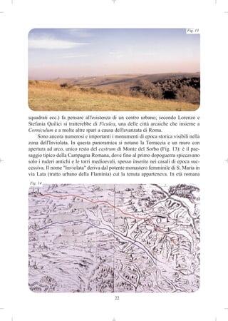 Fig. 13




squadrati ecc.) fa pensare all'esistenza di un centro urbano; secondo Lorenzo e
Stefania Quilici si tratterebbe di Ficulea, una delle città arcaiche che insieme a
Corniculum e a molte altre sparì a causa dell'avanzata di Roma.
    Sono ancora numerosi e importanti i monumenti di epoca storica visibili nella
zona dell'Inviolata. In questa panoramica si notano la Torraccia e un muro con
apertura ad arco, unico resto del castrum di Monte del Sorbo (Fig. 13): è il pae-
saggio tipico della Campagna Romana, dove fino al primo dopoguerra spiccavano
solo i ruderi antichi e le torri medioevali, spesso inserite nei casali di epoca suc-
cessiva. Il nome "Inviolata" deriva dal potente monastero femminile di S. Maria in
via Lata (tratto urbano della Flaminia) cui la tenuta apparteneva. In età romana
Fig. 14




                                          22
 
