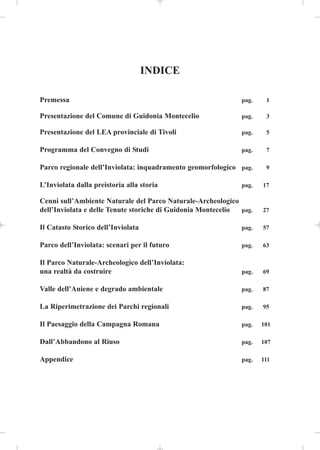 INDICE

Premessa                                                      pag.    1

Presentazione del Comune di Guidonia Montecelio               pag.    3

Presentazione del LEA provinciale di Tivoli                   pag.    5

Programma del Convegno di Studi                               pag.    7

Parco regionale dell’Inviolata: inquadramento geomorfologico pag.     9

L’Inviolata dalla preistoria alla storia                      pag.   17

Cenni sull’Ambiente Naturale del Parco Naturale-Archeologico
dell’Inviolata e delle Tenute storiche di Guidonia Montecelio pag.   27

Il Catasto Storico dell’Inviolata                             pag.   57

Parco dell’Inviolata: scenari per il futuro                   pag.   63

Il Parco Naturale-Archeologico dell’Inviolata:
una realtà da costruire                                       pag.   69

Valle dell’Aniene e degrado ambientale                        pag.   87

La Riperimetrazione dei Parchi regionali                      pag.   95

Il Paesaggio della Campagna Romana                            pag.   101

Dall’Abbandono al Riuso                                       pag.   107

Appendice                                                     pag.   111
 