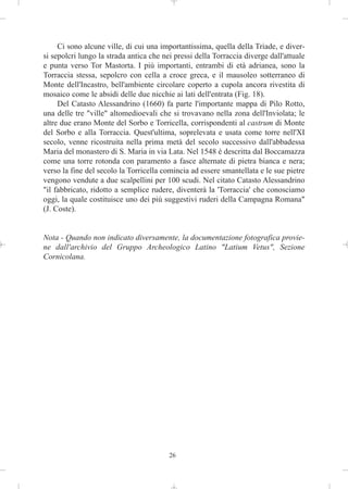 Ci sono alcune ville, di cui una importantissima, quella della Triade, e diver-
si sepolcri lungo la strada antica che nei pressi della Torraccia diverge dall'attuale
e punta verso Tor Mastorta. I più importanti, entrambi di età adrianea, sono la
Torraccia stessa, sepolcro con cella a croce greca, e il mausoleo sotterraneo di
Monte dell'Incastro, bell'ambiente circolare coperto a cupola ancora rivestita di
mosaico come le absidi delle due nicchie ai lati dell'entrata (Fig. 18).
     Del Catasto Alessandrino (1660) fa parte l'importante mappa di Pilo Rotto,
una delle tre "ville" altomedioevali che si trovavano nella zona dell'Inviolata; le
altre due erano Monte del Sorbo e Torricella, corrispondenti al castrum di Monte
del Sorbo e alla Torraccia. Quest'ultima, soprelevata e usata come torre nell'XI
secolo, venne ricostruita nella prima metà del secolo successivo dall'abbadessa
Maria del monastero di S. Maria in via Lata. Nel 1548 è descritta dal Boccamazza
come una torre rotonda con paramento a fasce alternate di pietra bianca e nera;
verso la fine del secolo la Torricella comincia ad essere smantellata e le sue pietre
vengono vendute a due scalpellini per 100 scudi. Nel citato Catasto Alessandrino
"il fabbricato, ridotto a semplice rudere, diventerà la 'Torraccia' che conosciamo
oggi, la quale costituisce uno dei più suggestivi ruderi della Campagna Romana"
(J. Coste).


Nota - Quando non indicato diversamente, la documentazione fotografica provie-
ne dall'archivio del Gruppo Archeologico Latino "Latium Vetus", Sezione
Cornicolana.




                                         26
 