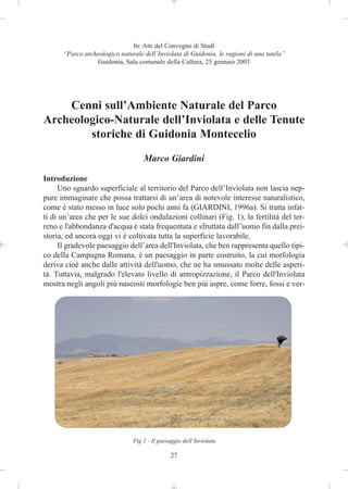 In: Atti del Convegno di Studi
      “Parco archeologico naturale dell’Inviolata di Guidonia, le ragioni di una tutela”
                 Guidonia, Sala comunale della Cultura, 25 gennaio 2003




    Cenni sull’Ambiente Naturale del Parco
Archeologico-Naturale dell’Inviolata e delle Tenute
        storiche di Guidonia Montecelio
                                   Marco Giardini

Introduzione
     Uno sguardo superficiale al territorio del Parco dell’Inviolata non lascia nep-
pure immaginare che possa trattarsi di un’area di notevole interesse naturalistico,
come è stato messo in luce solo pochi anni fa (GIARDINI, 1996a). Si tratta infat-
ti di un’area che per le sue dolci ondulazioni collinari (Fig. 1), la fertilità del ter-
reno e l'abbondanza d'acqua è stata frequentata e sfruttata dall’uomo fin dalla prei-
storia, ed ancora oggi vi è coltivata tutta la superficie lavorabile.
     Il gradevole paesaggio dell’area dell'Inviolata, che ben rappresenta quello tipi-
co della Campagna Romana, è un paesaggio in parte costruito, la cui morfologia
deriva cioè anche dalle attività dell'uomo, che ne ha smussato molte delle asperi-
tà. Tuttavia, malgrado l'elevato livello di antropizzazione, il Parco dell'Inviolata
mostra negli angoli più nascosti morfologie ben più aspre, come forre, fossi e ver-




                               Fig 1 - Il paesaggio dell’Inviolata

                                              27
 
